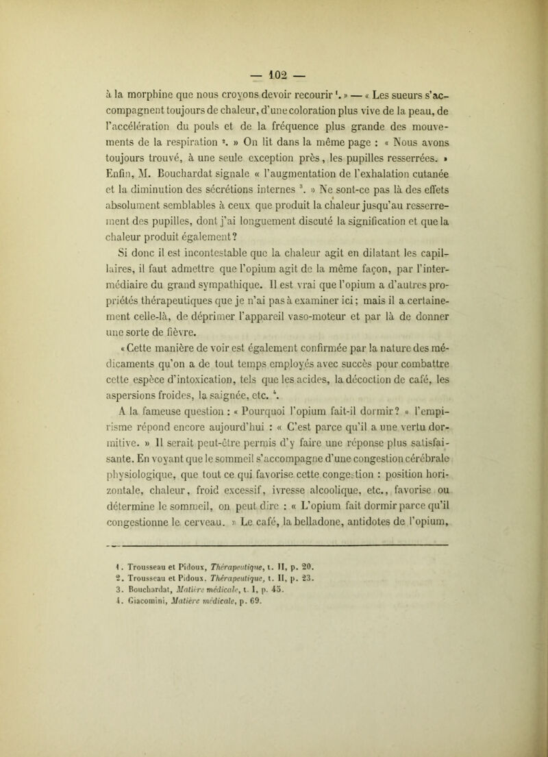à la morphine que nous croyons devoir recourir » — « Les sueurs s’ac- compagnent toujours de chaleur, d’une coloration plus vive de la peau, de l’accélération du pouls et de la fréquence plus grande des mouve- ments de la respiration s. » On lit dans la même page : « Nous avons toujours trouvé, à une seule exception près, les pupilles resserrées. » Enfin, M. Bouchardat signale « l’augmentation de l’exhalation cutanée et la diminution des sécrétions internes 1 2 3. « Ne sont-ce pas là des effets i absolument semblables à ceux que produit la chaleur jusqu’au resserre- ment des pupilles, dont j’ai longuement discuté la signification et que la chaleur produit également? Si donc il est incontestable que la chaleur agit en dilatant les capil- laires, il faut admettre que l’opium agit de la même façon, par l’inter- médiaire du grand sympathique. 11 est vrai que l’opium a d’autres pro- priétés thérapeutiques que je n’ai pas à examiner ici ; mais il a certaine- ment celle-là, de déprimer l’appareil vaso-moteur et par là de donner une sorte de fièvre. « Cette manière de voir est également confirmée par la nature des mé- dicaments qu’on a de tout temps employés avec succès pour combattre cette espèce d’intoxication, tels que les acides, la décoction de café, les aspersions froides, la saignée, etc. *. A la fameuse question : « Pourquoi l’opium fait-il dormir? » l’empi- risme répond encore aujourd’hui : « C’est parce qu’il a une vertu dor- mitive. » 11 serait peut-être permis d’y faire une réponse plus satisfai- sante. En voyant que le sommeil s’accompagne d’une congestion cérébrale physiologique, que tout ce qui favorise cette congestion : position hori- zontale, chaleur, froid excessif, ivresse alcoolique, etc., favorise ou détermine le sommeil, on peut dire : « L’opium fait dormir parce qu’il congestionne le cerveau. » Le café, la belladone, antidotes de l’opium. 1. Trousseau et Pidoux, Thérapeutique, t. Il, p. 20. 2. Trousseau et Pidoux. Thérapeutique, t. II, p. 23. 3. Bouchardat, Mature médicale, t. I, p. 43. i. Giacomini, Matière médicale, p. 69.