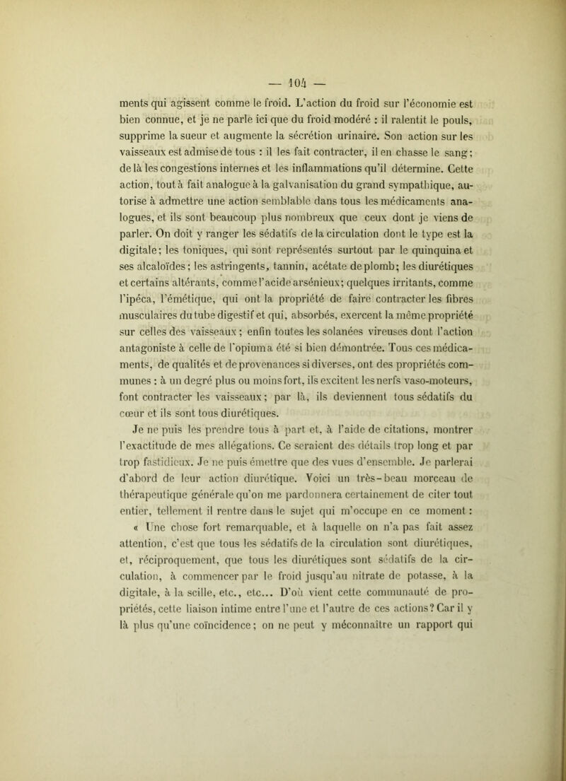 mentsqui agissent comme le froid. L’action du froid sur l’économie est bien connue, et je ne parle ici que du froid modéré : il ralentit le pouls, supprime la sueur et augmente la sécrétion urinaire. Son action sur les vaisseaux est admise de tous : il les fait contracter, il en chasse le sang; delà les congestions internes et les inflammations qu’il détermine. Cette action, tout à fait analogue à la galvanisation du grand sympathique, au- torise à admettre une action semblable dans tous les médicaments ana- logues, et ils sont beaucoup plus nombreux que ceux dont je viens de parler. On doit y ranger les sédatifs de la circulation dont le type est la digitale; les toniques, qui sont représentés surtout par le quinquina et ses alcaloïdes; les astringents, tannin, acétate deplomb; les diurétiques et certains altérants, comme l’acide arsénieux; quelques irritants, comme l’ipéca, l’émétique, qui ont la propriété de faire contracter les fibres musculaires du tube digestif et qui, absorbés, exercent la même propriété sur celles des vaisseaux; enfin toutes lessolanées vireuses dont l’action antagoniste à celle de l'opiuma été si bien démontrée. Tous ces médica- ments, de qualités et de provenances si diverses, ont des propriétés com- munes : à un degré plus ou moinsfort, ils excitent lesnerfs vaso-moteurs, font contracter les vaisseaux ; par là, ils deviennent tous sédatifs du cœur et ils sont tous diurétiques. Je ne puis les prendre tous à part et, à l’aide de citations, montrer l’exactitude de mes allégations. Ce seraient des détails trop long et par trop fastidieux. Je ne puis émettre que des vues d’ensemble. Je parlerai d’abord de leur action diurétique. Voici un très-beau morceau de thérapeutique générale qu’on me pardonnera certainement de citer tout entier, tellement il rentre dans le sujet qui m’occupe en ce moment : « Une chose fort remarquable, et à laquelle on n’a pas fait assez attention, c’est que tous les sédatifs de la circulation sont diurétiques, et, réciproquement, que tous les diurétiques sont sédatifs de la cir- culation, à commencer par le froid jusqu’au nitrate de potasse, à la digitale, à la scille, etc., etc... D’où vient cette communauté de pro- priétés, cette liaison intime entre l’une et l’autre de ces actions? Car il y là plus qu’une coïncidence ; on ne peut y méconnaître un rapport qui