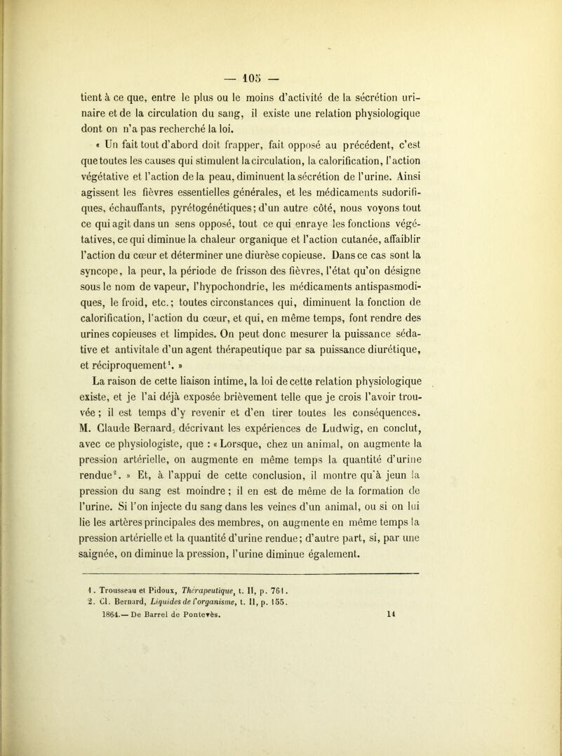 tient à ce que, entre le plus ou le moins d’activité de la sécrétion uri- naire et de la circulation du sang, il existe une relation physiologique dont on n’a pas recherché la loi. « Un fait tout d’abord doit frapper, fait opposé au précédent, c’est que toutes les causes qui stimulent la circulation, la calorification, l’action végétative et l’action delà peau, diminuent la sécrétion de l’urine. Ainsi agissent les fièvres essentielles générales, et les médicaments sudorifi- ques, échauffants, pyrétogénétiques: d’un autre côté, nous voyons tout ce qui agit dans un sens opposé, tout ce qui enraye les fonctions végé- tatives, ce qui diminue la chaleur organique et l’action cutanée, affaiblir l’action du cœur et déterminer une diurèse copieuse. Dans ce cas sont la syncope, la peur, la période de frisson des fièvres, l’état qu’on désigne sous le nom de vapeur, l’hypochondrie, les médicaments antispasmodi- ques, le froid, etc.; toutes circonstances qui, diminuent la fonction de calorification, l’action du cœur, et qui, en même temps, font rendre des urines copieuses et limpides. On peut donc mesurer la puissance séda- tive et antivitale d’un agent thérapeutique par sa puissance diurétique, et réciproquement1. » La raison de cette liaison intime, la loi de cette relation physiologique existe, et je l’ai déjà exposée brièvement telle que je crois l’avoir trou- vée ; il est temps d’y revenir et d’en tirer toutes les conséquences. M. Claude Bernard, décrivant les expériences de Ludwig, en conclut, avec ce physiologiste, que : « Lorsque, chez un animal, on augmente la pression artérielle, on augmente en même temps la quantité d’urine rendue'2. » Et, à l’appui de cette conclusion, il montre qu'à jeun !a pression du sang est moindre ; il en est de même de la formation de l’urine. Si l’on injecte du sang dans les veines d’un animal, ou si on lui lie les artères principales des membres, on augmente en même temps la pression artérielle et la quantité d’urine rendue; d’autre part, si, par une saignée, on diminue la pression, l’urine diminue également. 1. Trousseau et Pidoux, Thérapeutique, t. II, p. 761. 2. Cl. Bernard, Liquides de l'organisme, t. Il, p. 155. 1864.— De Barrel de Ponteyès. 14