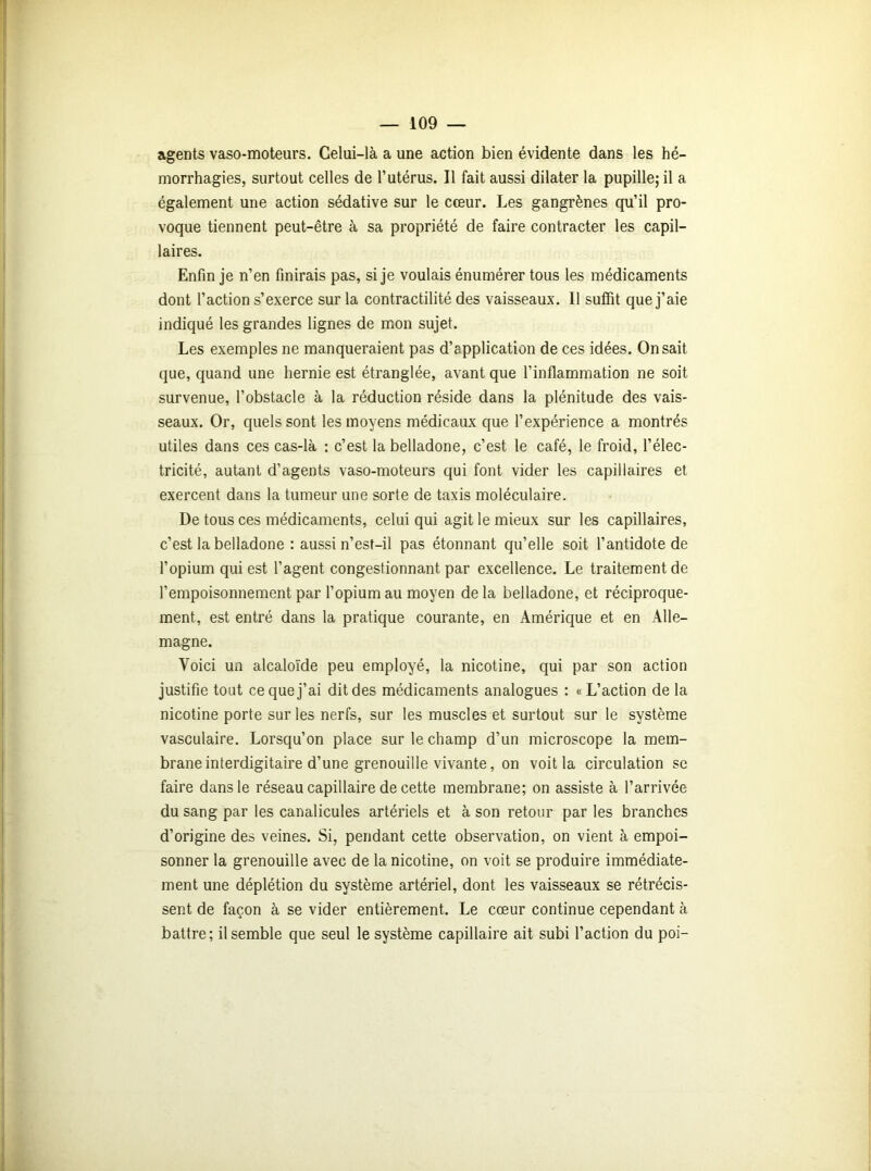 agents vaso-moteurs. Celui-là a une action bien évidente dans les hé- morrhagies, surtout celles de l’utérus. Il fait aussi dilater la pupille; il a également une action sédative sur le cœur. Les gangrènes qu’il pro- voque tiennent peut-être à sa propriété de faire contracter les capil- laires. Enfin je n’en finirais pas, si je voulais énumérer tous les médicaments dont l’action s’exerce sur la contractilité des vaisseaux. 11 suffit que j’aie indiqué les grandes lignes de mon sujet. Les exemples ne manqueraient pas d’application de ces idées. On sait que, quand une hernie est étranglée, avant que l’inflammation ne soit survenue, l’obstacle à la réduction réside dans la plénitude des vais- seaux. Or, quels sont les moyens médicaux que l’expérience a montrés utiles dans ces cas-là : c’est la belladone, c’est le café, le froid, l’élec- tricité, autant d’agents vaso-moteurs qui font vider les capillaires et exercent dans la tumeur une sorte de taxis moléculaire. De tous ces médicaments, celui qui agit le mieux sur les capillaires, c’est la belladone : aussi n’esf-il pas étonnant qu’elle soit l’antidote de l’opium qui est l’agent congestionnant par excellence. Le traitement de l’empoisonnement par l’opium au moyen de la belladone, et réciproque- ment, est entré dans la pratique courante, en Amérique et en Alle- magne. Voici un alcaloïde peu employé, la nicotine, qui par son action justifie tout ce que j’ai dit des médicaments analogues : «L’action de la nicotine porte sur les nerfs, sur les muscles et surtout sur le système vasculaire. Lorsqu’on place sur le champ d’un microscope la mem- brane interdigitaire d’une grenouille vivante, on voit la circulation se faire dans le réseau capillaire de cette membrane; on assiste à l’arrivée du sang par les canalicules artériels et à son retour par les branches d’origine des veines. Si, pendant cette observation, on vient à empoi- sonner la grenouille avec de la nicotine, on voit se produire immédiate- ment une déplétion du système artériel, dont les vaisseaux se rétrécis- sent de façon à se vider entièrement. Le cœur continue cependant à battre; il semble que seul le système capillaire ait subi l’action du poi-