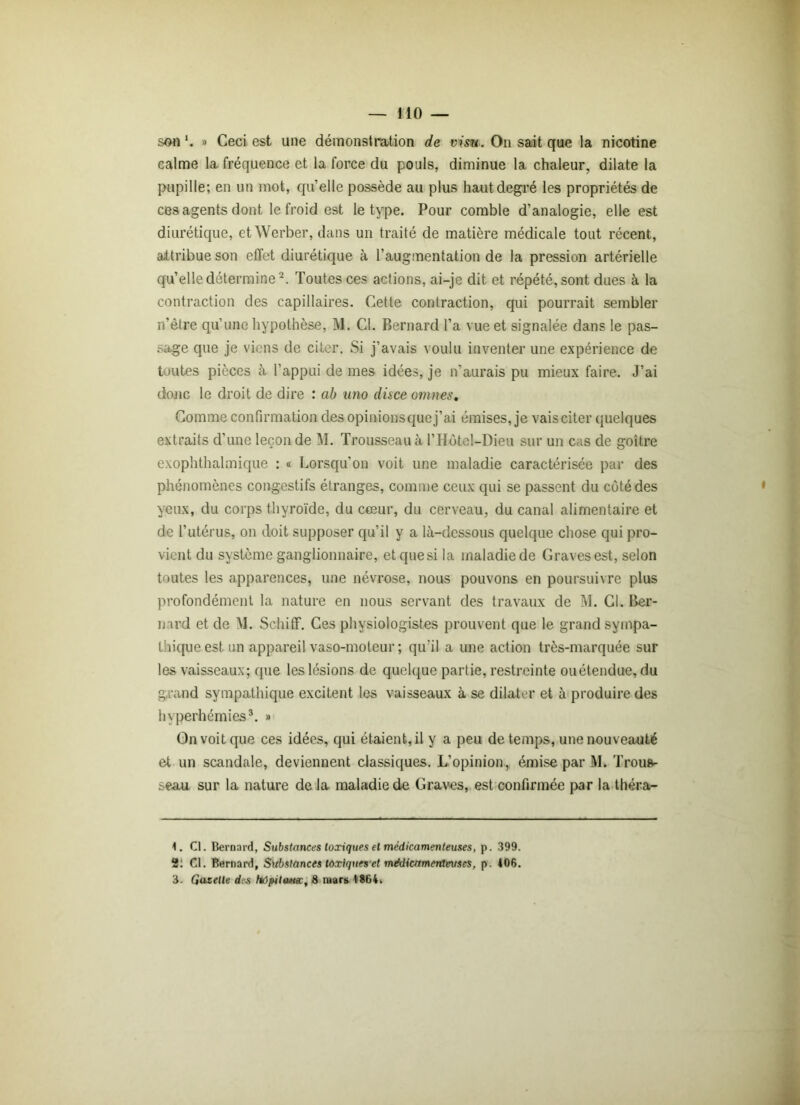 son'. » Ceci est une démonstration de visu. On sait que la nicotine calme la fréquence et la force du pouls, diminue la chaleur, dilate la pupille; en un mot, quelle possède au plus haut degré les propriétés de ces agents dont le froid est le type. Pour comble d’analogie, elle est diurétique, et Werber, dans un traité de matière médicale tout récent, attribue son effet diurétique à l’augmentation de la pression artérielle qu’elle détermine1 2. Toutes ces actions, ai-je dit et répété, sont dues à la contraction des capillaires. Cette contraction, qui pourrait sembler n’ètre qu’une hypothèse, M. Cl. Bernard l’a vue et signalée dans le pas- sage que je viens de citer. Si j’avais voulu inventer une expérience de toutes pièces à l’appui de mes idées, je n’aurais pu mieux faire. J’ai donc le droit de dire : ab uno disce omîtes. Comme confirmation des opinions que j’ai émises, je vaisciter quelques extraits d’une leçon de M. Trousseau à l’Hôtel-Dieu sur un cas de goitre exophthalmique : « Lorsqu'on voit une maladie caractérisée par des phénomènes congestifs étranges, comme ceux qui se passent du côté des yeux, du corps thyroïde, du cœur, du cerveau, du canal alimentaire et de l’utérus, on doit supposer qu’il y a là-dcssous quelque chose qui pro- vient du système ganglionnaire, et que si la maladie de Graves est, selon toutes les apparences, une névrose, nous pouvons en poursuivre plus profondément la nature en nous servant des travaux de M. Cl. Ber- nard et de M. Schiflf. Ces physiologistes prouvent que le grand sympa- thique est un appareil vaso-moteur ; qu'il a une action très-marquée sur les vaisseaux; que les lésions de quelque partie, restreinte ou étendue, du grand sympathique excitent les vaisseaux à se dilater et à produire des hyperhémies3. » On voit que ces idées, qui étaient, il y a peu de temps, une nouveauté et un scandale, deviennent classiques. L’opinion, émise par M. Trous- seau sur la nature de la maladie de Graves, est confirmée par la théra- 1. Cl. Bernard, Substances toxiques et médicamenteuses, p. 399. 2: Cl. Bernard, Substances toxiques et médicamenteuses, p. 406.