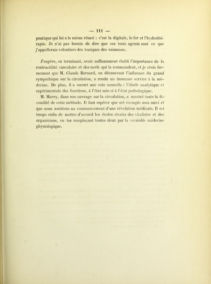 peutique qui lui a le mieux réussi : c’est la digitale, le fer et l’hydrothé- rapie. Je n’ai pas besoin de dire que ces trois agents sont ce que j’appellerais volontiers des toniques des vaisseaux. J’espère, en terminant, avoir suffisamment établi l’importance de la contractilité vasculaire et des nerfs qui la commandent, et je crois fer- mement que M. Claude Bernard, en découvrant l’influence du grand sympathique sur la circulation, a rendu un immense service à la mé- decine. De plus, il a ouvert une voie nouvelle : l’étude analytique et expérimentale des fonctions, à l’état sain et à l’état pathologique. M. Marey, dans son ouvrage sur la circulation, a montré toute la fé- condité de cette méthode. Il faut espérer que cet exemple sera suivi et que nous assistons au commencement d’une révolution médicale. Il est temps enfin de mettre d’accord les écoles rivales des vitalistes et des organiciens, en les remplaçant toutes deux par la véritable médecine physiologique.