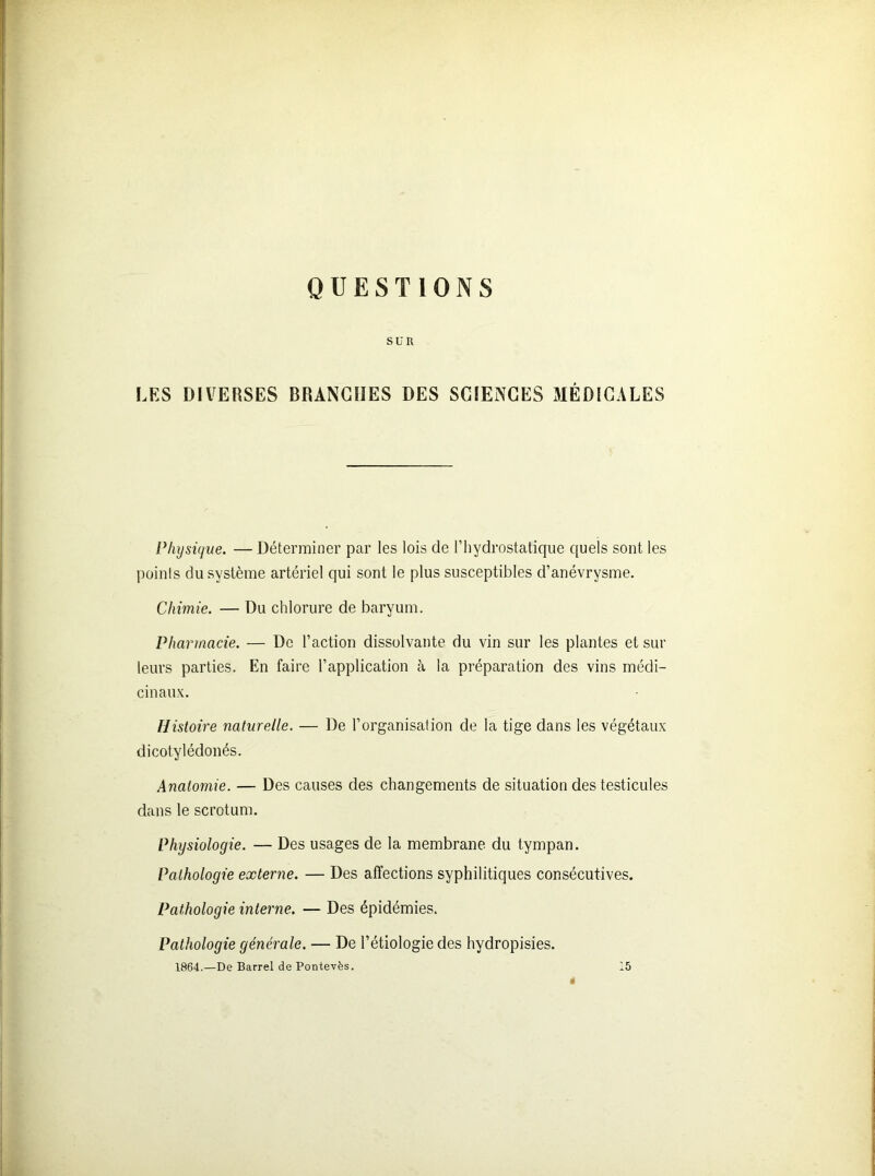 QUESTIONS SUR LES DIVERSES BRANCHES DES SCIENCES MÉDICALES Physique. — Déterminer par les lois de l’hydrostatique quels sont les points du système artériel qui sont le plus susceptibles d’anévrysme. Chimie. — Du chlorure de baryum. Pharmacie. — De l’action dissolvante du vin sur les plantes et sur leurs parties. En faire l’application à la préparation des vins médi- cinaux. Histoire naturelle. — De l’organisation de la tige dans les végétaux dicotylédonés. Anatomie. — Des causes des changements de situation des testicules dans le scrotum. Physiologie. — Des usages de la membrane du tympan. Pathologie externe. — Des affections syphilitiques consécutives. Pathologie interne. — Des épidémies. Pathologie générale. — De l’étiologie des hydropisies.