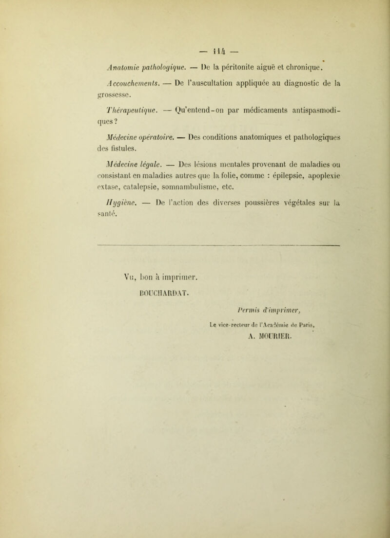 — lift — Anatomie pathologique. — De la péritonite aiguë et chronique. Accouchements. — De l’auscultation appliquée au diagnostic de la grossesse. Thérapeutique. — Qu’entend-on par médicaments antispasmodi- ques ? Médecine opératoire. — Des conditions anatomiques et pathologiques des fistules. Médecine légale. — Des lésions mentales provenant de maladies ou consistant en maladies autres que la folie, comme : épilepsie, apoplexie extase, catalepsie, somnambulisme, etc. 119 9 iènc. — De l’action des diverses poussières végétales sur la santé. Vu, bon à imprimer. BOUC1ÏARDAT. Permis (l'imprimer, l e vice recteur de l’Académie «le Paris, A. MOURIER.