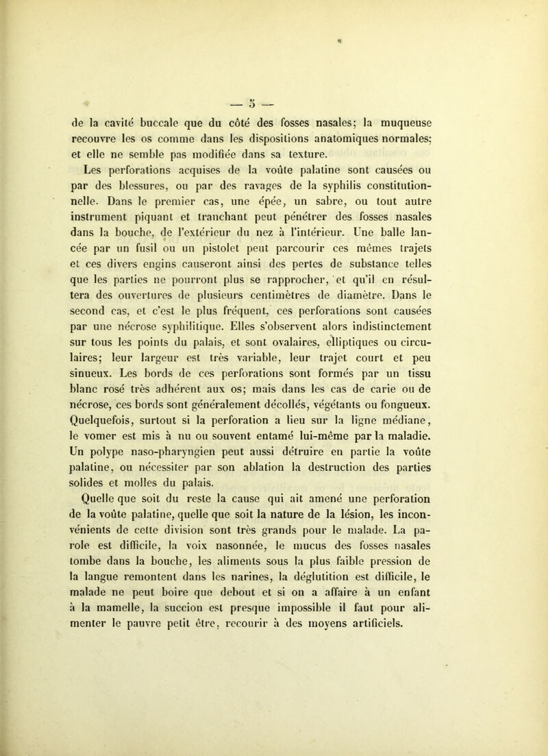 * M de la cavité buccale que du côté des fosses nasales; la muqueuse recouvre les os comme dans les dispositions anatomiques normales; et elle ne semble pas modifiée dans sa texture. Les perforations acquises de la voûte palatine sont causées ou par des blessures, ou par des ravages de la syphilis constitution- nelle. Dans le premier cas, une épée, un sabre, ou tout autre instrument piquant et tranchant peut pénétrer des fosses nasales dans la bouche, de l’extérieur du nez à l’intérieur. Une balle lan- cée par un fusil ou un pistolet peut parcourir ces mêmes trajets et ces divers engins causeront ainsi des pertes de substance telles que les parties ne pourront plus se rapprocher, et qu’il en résul- tera des ouvertures de plusieurs centimètres de diamètre. Dans le second cas, et c’est le plus fréquent, ces perforations sont causées par une nécrose syphilitique. Elles s’observent alors indistinctement sur tous les points du palais, et sont ovalaires, elliptiques ou circu- laires; leur largeur est très variable, leur trajet court et peu sinueux. Les bords de ces perforations sont formés par un tissu blanc rosé très adhérent aux os; mais dans les cas de carie ou de nécrose, ces bords sont généralement décollés, végétants ou fongueux. Quelquefois, surtout si la perforation a lieu sur la ligne médiane, le vomer est mis à nu ou souvent entamé lui-même par la maladie. Un polype naso-pharyngien peut aussi détruire en partie la voûte palatine, ou nécessiter par son ablation la destruction des parties solides et molles du palais. Quelle que soit du reste la cause qui ait amené une perforation de la voûte palatine, quelle que soit la nature de la lésion, les incon- vénients de cette division sont très grands pour le malade. La pa- role est difficile, la voix nasonnée, le mucus des fosses nasales tombe dans la bouche, les aliments sous la plus faible pression de la langue remontent dans les narines, la déglutition est difficile, le malade ne peut boire que debout et si on a affaire à un enfant à la mamelle, la succion est presque impossible il faut pour ali- menter le pauvre petit être, recourir à des moyens artificiels.