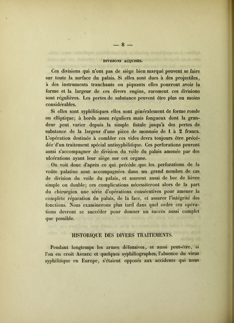 DIVISIONS ACQUISES. Ces divisions qui n’ont pas de siège bien marqué peuvent se faire sur toute la surface du palais. Si elles sont dues à des projectiles, à des instruments tranchants ou piquants elles pourront avoir la forme et la largeur de ces divers engins, rarement ces divisions sont régulières. Les pertes de substance peuvent être plus ou moins considérables. Si elles sont syphilitiques elles sont généralement de forme ronde on elliptique; à bords assez réguliers mais fongueux dont la gran- deur peut varier depuis la simple fistule jusqu’à des pertes de substance de la largeur d’une pièce de monnaie de 1 à 2 francs. L’opération destinée à combler ces vides devra toujours être précé- dée d’un traitement spécial antisyphilitique. Ces perforations peuvent aussi s’accompagner de division du voile du palais amenée par des ulcérations ayant leur siège sur cet organe. On voit donc d’après ce qui précède que les perforations de la voûte palatine sont accompagnées dans un grand nombre de cas de division du voile du palais, et souvent aussi de bec de lièvre simple ou double; ces complications nécessiteront alors de la part du chirurgien une série d’opérations consécutives pour amener la complète réparation du palais, de la face, et assurer l’intégrité des fonctions. Nous examinerons plus tard dans quel ordre ces opéra- tions devront se succéder pour donner un succès aussi complet que possible. HISTORIQUE DES DIVERS TRAITEMENTS. Pendant longtemps les armes défensives, et aussi peut-être, si l’on en croit Astruc et quelques syphiliographes, l’absence du virus syphilitique en Europe, s’étaient opposés aux accidents qui nous