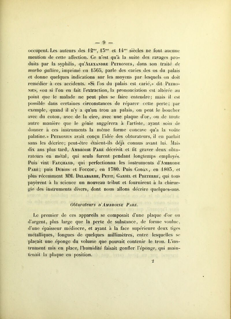 occupent. Les auteurs des 12rae, 15me et 14‘nc siècles ne font aucune mention de cette affection. Ce n’est qu’à la suite des ravages pro- duits par la syphilis, qu’ALEXANDRE Petromus, dans son traité de rnorbo gallico, imprimé en 1565, parle des caries des os du palais et donne quelques indications sur les moyens par lesquels on doit remédier à ces accidents. «Si l’os du palais est carié,» dit Petro- nius, «ou si l’on en fait l’extraction, la prononciation est altérée au point que le malade ne peut plus se faire entendre; mais il est possible dans certaines circonstances de réparer cette perte; pat- exemple, quand il n’y a qu’un trou au palais, on peut le boucher avec du coton, avec de la cire, avec une plaque d’or, ou de toute autre manière que le génie suggérera à l’artiste, ayant soin de donner à ces instruments la même forme concave qu’a la voûte palatine.» Petromus avait conçu l'idée des obturateurs, il en parlait sans les décrire; peut-être étaient-ils déjà connus avant lui. Mais dix ans plus tard, Ambroise Paré décrivit et fit graver deux obtu- rateurs en métal, qui seuls furent pendant longtemps employés. Puis vint Fauchàrd, qui perfectionna les instruments d’AMBROiSE Paré; puis Dubois et Foucou, en 1780. Puis Codan, en 1805, et plus récemment MM. Delabarre, Petit, Gariel et Preterre, qui tous payèrent à la science un nouveau tribut et fournirent à la chirur- gie des instruments divers, dont nous allons décrire quelques-uns. Obturateurs d'Ambroise Paré. Le premier de ces appareils se composait d’une plaque d’or ou d’argent, plus large que la perte de substance, de forme voulue, d’une épaisseur médiocre, et ayant à la face supérieure deux tiges métalliques, longues de quelques millimètres, entre lesquelles se plaçait une éponge du volume que pouvait contenir le trou. L’ins- trument mis en place, l’humidité faisait gonfler l’éponge, qui main- tenait la plaque en position.