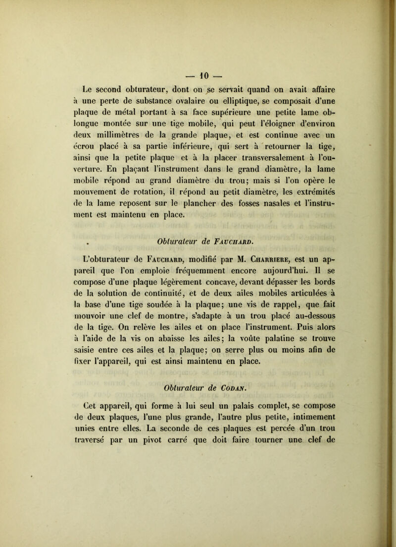 Le second obturateur, dont on se servait quand on avait affaire à une perte de substance ovalaire ou elliptique, se composait d’une plaque de métal portant à sa face supérieure une petite lame ob- longue montée sur une tige mobile, qui peut l’éloigner d’environ deux millimètres de la grande plaque, et est continue avec un écrou placé à sa partie inférieure, qui sert à retourner la tige, ainsi que la petite plaque et à la placer transversalement à l’ou- verture. En plaçant l’instrument dans le grand diamètre, la lame mobile répond au grand diamètre du trou; mais si l’on opère le mouvement de rotation, il répond au petit diamètre, les extrémités de la lame reposent sur le plancher des fosses nasales et l’instru- ment est maintenu en place. . Obturateur de Fauchard. L’obturateur de Fauchard, modifié par M. Charriere, est un ap- pareil que l’on emploie fréquemment encore aujourd’hui. Il se compose d’une plaque légèrement concave, devant dépasser les bords de la solution de continuité, et de deux ailes mobiles articulées à la base d’une tige soudée à la plaque; une vis de rappel, que fait mouvoir une clef de montre, s’adapte à un trou placé au-dessous de la lige. On relève les ailes et on place l’instrument. Puis alors à l’aide de la vis on abaisse les ailes; la voûte palatine se trouve saisie entre ces ailes et la plaque; on serre plus ou moins afin de fixer l’appareil, qui est ainsi maintenu en place. Obturateur de Codan. Cet appareil, qui forme à lui seul un palais complet, se compose de deux plaques, l’une plus grande, l’autre plus petite, intimement unies entre elles. La seconde de ces plaques est percée d’un trou traversé par un pivot carré que doit faire tourner une clef de