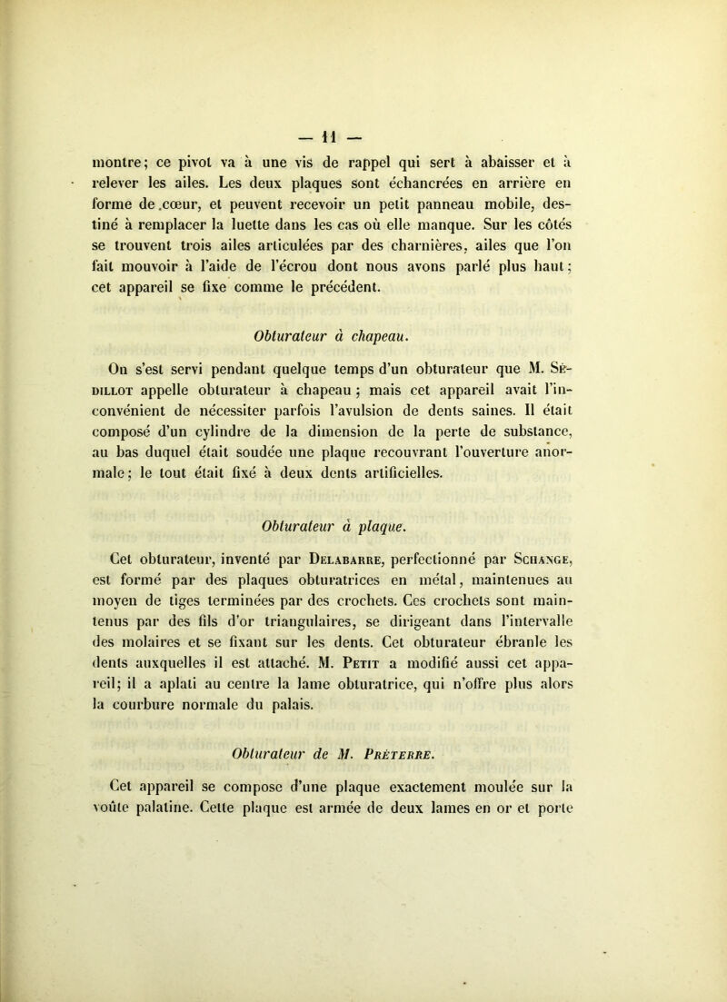 montre; ce pivot va à une vis de rappel qui sert à abaisser et à relever les ailes. Les deux plaques sont échancrées en arrière en forme de .cœur, et peuvent recevoir un petit panneau mobile, des- tiné à remplacer la luette dans les cas où elle manque. Sur les côtés se trouvent trois ailes articulées par des charnières, ailes que l’on fait mouvoir «à l’aide de l’écrou dont nous avons parlé plus haut; cet appareil se fixe comme le précédent. Obturateur à chapeau. On s’est servi pendant quelque temps d’un obturateur que M. Sk- dillot appelle obturateur à chapeau ; mais cet appareil avait l’in- convénient de nécessiter parfois l’avulsion de dents saines. Il était composé d’un cylindre de la dimension de la perte de substance, au bas duquel était soudée une plaque recouvrant l’ouverture anor- male; le tout était fixé à deux dents artificielles. Obturateur à plaque. Cet obturateur, inventé par Delabarre, perfectionné par Schange, est formé par des plaques obturatrices en métal, maintenues au moyen de tiges terminées par des crochets. Ces crochets sont main- tenus par des fils d’or triangulaires, se dirigeant dans l’intervalle des molaires et se fixant sur les dents. Cet obturateur ébranle les dents auxquelles il est attaché. M. Petit a modifié aussi cet appa- reil; il a aplati au centre la lame obturatrice, qui n’offre plus alors la courbure normale du palais. Obturateur de M. Prêt erre. Cet appareil se compose d’une plaque exactement moulée sur la voûte palatine. Cette plaque est armée de deux lames en or et porte