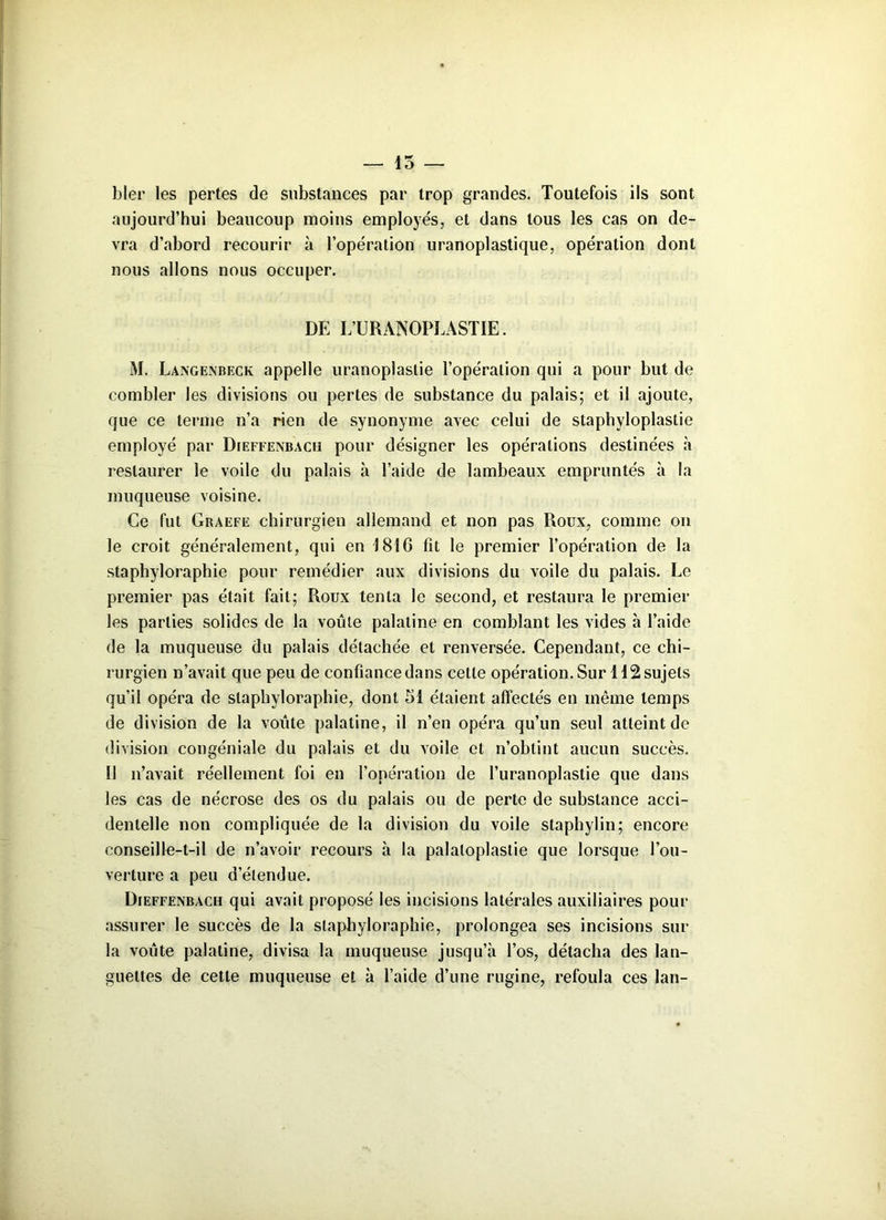 — 15 hier les pertes de substances par trop grandes. Toutefois ils sont aujourd’hui beaucoup moins employés, et dans tous les cas on de- vra d’abord recourir à l’opération uranoplastique, opération dont nous allons nous occuper. DE L’URANOPLASTIE. M. Langenbeck appelle uranoplaslie l’opération qui a pour but de combler les divisions ou pertes de substance du palais; et il ajoute, que ce terme n’a rien de synonyme avec celui de staphyloplastie employé par Dieffenbach pour désigner les opérations destinées à restaurer le voile du palais à l’aide de lambeaux empruntés à la muqueuse voisine. Ce fut Graefe chirurgien allemand et non pas Roux, comme on le croit généralement, qui en 1816 fit le premier l’opération de la staphyloraphie pour remédier aux divisions du voile du palais. Le premier pas était fait; Roux tenta le second, et restaura le premier les parties solides de la voûte palatine en comblant les vides à l’aide de la muqueuse du palais détachée et renversée. Cependant, ce chi- rurgien n’avait que peu de confiance dans celte opération. Sur 112 sujets qu’il opéra de staphyloraphie, dont 51 étaient affectés en même temps de division de la voûte palatine, il n’en opéra qu’un seul atteint de division congéniale du palais et du voile et n’obtint aucun succès. Il n’avait réellement foi en l’opération de l’uranoplastie que dans les cas de nécrose des os du palais ou de perte de substance acci- dentelle non compliquée de la division du voile staphylin; encore conseille-t-il de n’avoir recours à la palaloplastie que lorsque l’ou- verture a peu d’étendue. Dieffenbach qui avait proposé les incisions latérales auxiliaires pour assurer le succès de la staphyloraphie, prolongea ses incisions sur la voûte palatine, divisa la muqueuse jusqu’à l’os, détacha des lan- guettes de cette muqueuse et à l’aide d’une rugine, refoula ces lan-