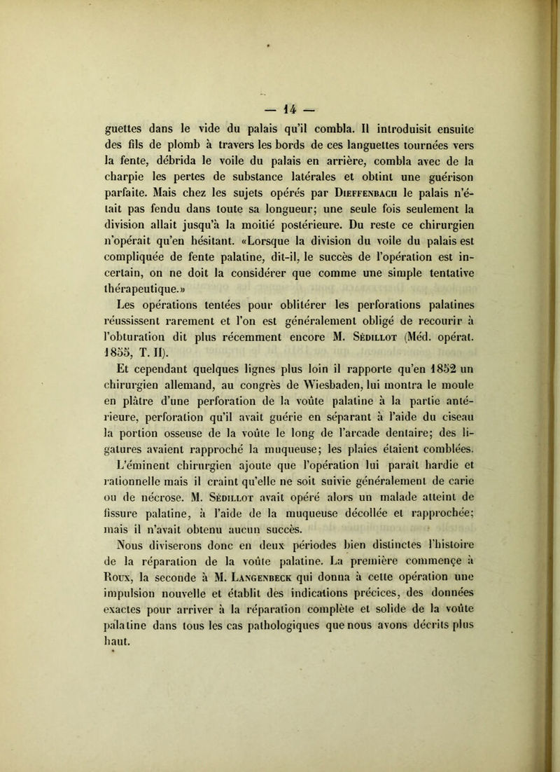 guettes dans le vide du palais qu’il combla. Il introduisit ensuite des fils de plomb à travers les bords de ces languettes tournées vers la fente, débrida le voile du palais en arrière, combla avec de la charpie les pertes de substance latérales et obtint une guérison parfaite. Mais chez les sujets opérés par Dieffenbach le palais n’é- tait pas fendu dans toute sa longueur; une seule fois seulement la division allait jusqu’à la moitié postérieure. Du reste ce chirurgien n’opérait qu’en hésitant. «Lorsque la division du voile du palais est compliquée de fente palatine, dit-il, le succès de l’opération est in- certain, on ne doit la considérer que comme une simple tentative thérapeutique.» Les opérations tentées pour oblitérer les perforations palatines réussissent rarement et l’on est généralement obligé de recourir à l’obturation dit plus récemment encore M. Sédillot (Méd. opérât. 1855, T. II). Et cependant quelques lignes plus loin il rapporte qu’en 1852 un chirurgien allemand, au congrès de Wiesbaden, lui montra le moule en plâtre d’une perforation de la voûte palatine à la partie anté- rieure, perforation qu’il avait guérie en séparant à l’aide du ciseau la portion osseuse de la voûte le long de l’arcade dentaire; des li- gatures avaient rapproché la muqueuse; les plaies étaient comblées. L’éminent chirurgien ajoute que l’opération lui paraît hardie et rationnelle mais il craint quelle ne soit suivie généralement de carie ou de nécrose. M. Sédillot avait opéré alors un malade atteint de fissure palatine, à l’aide de la muqueuse décollée et rapprochée; mais il n’avait obtenu aucun succès. Nous diviserons donc en deux périodes bien distinctes l’histoire de la réparation de la voûte palatine. La première commençe à Roux, la seconde à M. Langenbeck qui donna à celte opération une impulsion nouvelle et établit des indications précices, des données exactes pour arriver à la réparation complète et solide de la voûte palatine dans tous les cas pathologiques que nous avons décrits plus haut.