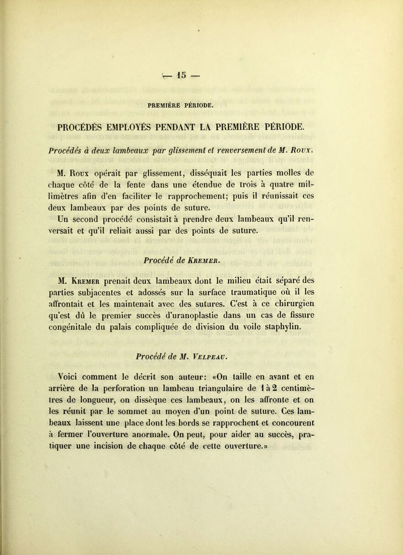PREMIÈRE PÉRIODE. PROCÉDÉS EMPLOYÉS PENDANT LA PREMIÈRE PÉRIODE. Procédés à deux lambeaux par glissement et renversement de M. Roux. M. Roux opérait par glissement, disséquait les parties molles de chaque côté de la fente dans une étendue de trois h quatre mil- limètres afin d’en faciliter le rapprochement; puis il réunissait ces deux lambeaux par des points de suture. Un second procédé consistait à prendre deux lambeaux qu’il ren- versait et qu’il reliait aussi par des points de suture. Procédé de Kremer. M. Kremer prenait deux lambeaux dont le milieu était séparé des parties subjacentes et adossés sur la surface traumatique où il les affrontait et les maintenait avec des sutures. C’est à ce chirurgien qu’est dû le premier succès d’uranoplastie dans un cas de fissure congénitale du palais compliquée de division du voile staphylin. Procédé de M. Velpeau. Voici comment le décrit son auteur: «On taille en avant et en arrière de la perforation un lambeau triangulaire de là2 centimè- tres de longueur, on dissèque ces lambeaux, on les affronte et on les réunit par le sommet au moyen d’un point de suture. Ces lam- beaux laissent une place dont les bords se rapprochent et concourent à fermer l’ouverture anormale. On peut, pour aider au succès, pra- tiquer une incision de chaque côté de cette ouverture.»