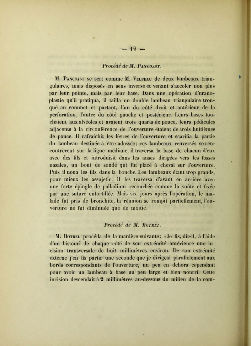 Procédé de M. Pancoast. M. Pancoast se sert comme M. Velpeau de deux lambeaux trian- gulaires, mais disposés en sens inverse et venant s’accoler non plus par leur pointe, mais par leur base. Dans une opération d’urano- plastie qu’il pratiqua, il tailla un double lambeau triangulaire tron- qué au sommet et partant, l’un du côté droit et antérieur de la perforation, l’autre du côté gauche et postérieur. Leurs bases tou- chaient aux alvéoles et avaient trois quarts de pouce, leurs pédicules adjacents à la circonférence de l’ouverture étaient de trois huitièmes de pouce. II rafraîchit les lèvres de l’ouverture et scarifia la partie du lambeau destinée à être adossée; ces lambeaux renversés se ren- contrèrent sur la ligne médiane, il traversa la base de chacun d’eux avec des fils et introduisit dans les anses dirigées vers les fosses nasales, un bout de sonde qui fut placé à cheval sur l’ouverture. Puis il noua les fils dans la bouche. Les lambeaux étant trop grands, pour mieux les assujetir, il les traversa d’avant en arrière avec une forte épingle de palladium recourbée comme la voûte et fixée par une suture entortillée. Mais six jours après l’opération, le ma- lade fut pris de bronchite, la réunion se rompit partiellement, l’ou- verture ne fut diminuée que de moitié. Procédé de M. Boirel. M. Botrel procéda de la manière suivante: «Je fis, dit-il, à l’aide d’un bistouri de chaque côté de son extrémité antérieure une in- cision transversale de huit millimètres environ. De son extrémité externe j’en fis partir une seconde que je dirigeai parallèlement aux bords correspondants de l’ouverture, un peu en dehors cependant pour avoir un lambeau à base un peu large et bien nourri. Cette incision descendait à 2 millimètres au-dessous du milieu de la coin-