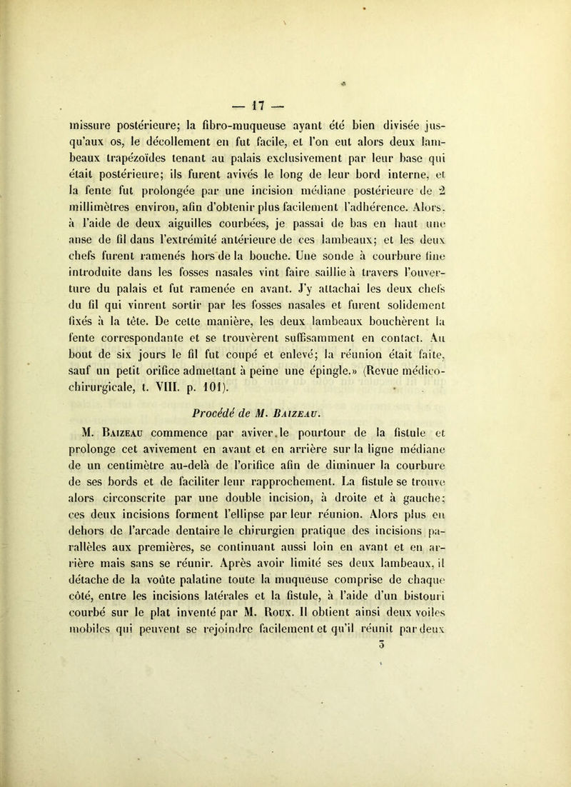 & missure postérieure; la fibro-muqueuse ayant été bien divisée jus- qu’aux os, le décollement en fut facile, et l’on eut alors deux lam- beaux Irapézoïdes tenant au palais exclusivement par leur base qui était postérieure; ils furent avivés le long de leur bord interne, et la fente fut prolongée par une incision médiane postérieure de 2 millimètres environ, afin d’obtenir plus facilement l’adhérence. Alors, à l’aide de deux aiguilles courbées, je passai de bas en haut une anse de fil dans l’extrémité antérieure de ces lambeaux; et les deux chefs furent ramenés hors de la bouche. Une sonde à courbure fine introduite dans les fosses nasales vint faire saillie à travers l’ouver- ture du palais et fut ramenée en avant. J’y attachai les deux chefs du fil qui vinrent sortir par les fosses nasales et furent solidement fixés à la tète. De celte manière, les deux lambeaux bouchèrent la fente correspondante et se trouvèrent suffisamment en contact. Au bout de six jours le fil fut coupé et enlevé; la réunion était faite, sauf un petit orifice admettant à peine une épingle.» (Revue médico- chirurgicale, t. VIII. p. 101). Procédé de M. Baizeau. M. Baizeau commence par aviver.le pourtour de la fistule et prolonge cet avivement en avant et en arrière sur la ligne médiane de un centimètre au-delà de l’orifice afin de diminuer la courbure de ses bords et de faciliter leur rapprochement. La fistule se trouve alors circonscrite par une double incision, à droite et à gauche; ces deux incisions forment l’ellipse par leur réunion. Alors plus en dehors de l’arcade dentaire le chirurgien pratique des incisions pa- rallèles aux premières, se continuant aussi loin en avant et en ar- rière mais sans se réunir. Après avoir limité ses deux lambeaux, il détache de la voûte palatine toute la muqueuse comprise de chaque côté, entre les incisions latérales et la fistule, à l’aide d’un bistouri courbé sur le plat inventé par M. Roux. Il obtient ainsi deux voiles mobiles qui peuvent se rejoindre facilement et qu’il réunit par deux 5