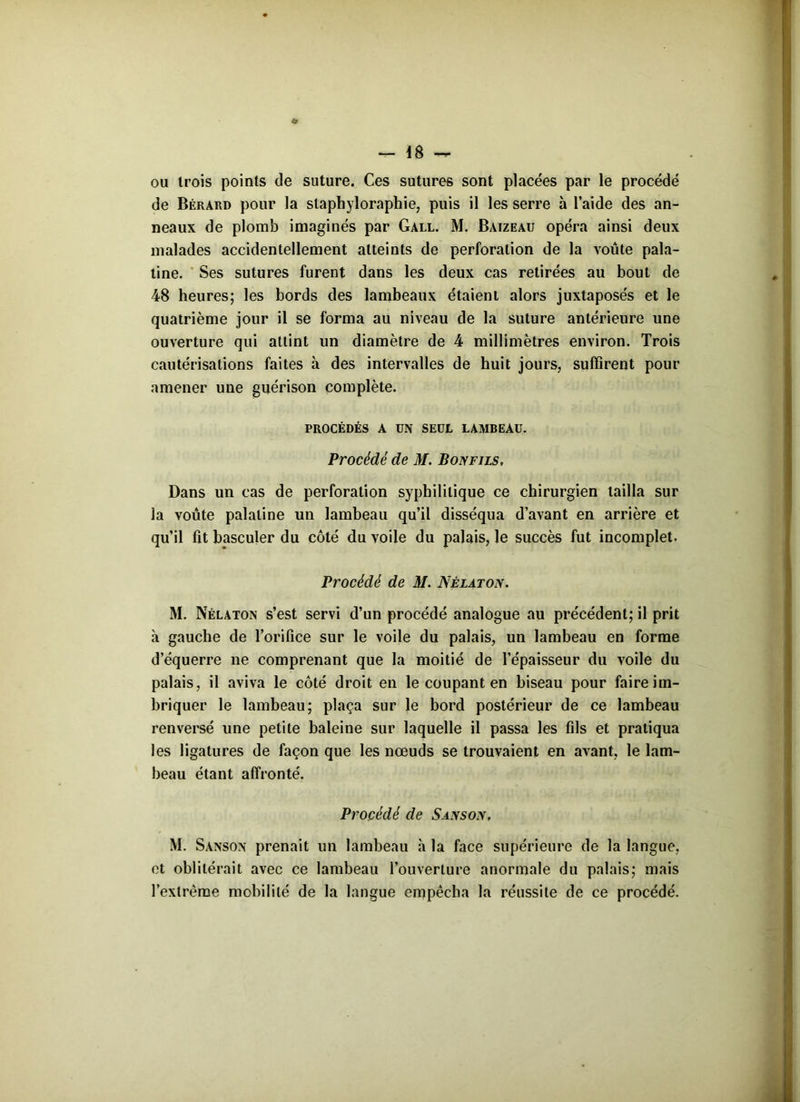 ou trois points de suture. Ces sutures sont placées par le procédé de Bérard pour la staphyloraphie, puis il les serre à l’aide des an- neaux de plomb imaginés par Gall. M. Baizeau opéra ainsi deux malades accidentellement atteints de perforation de la voûte pala- tine. Ses sutures furent dans les deux cas retirées au bout de 48 heures; les bords des lambeaux étaient alors juxtaposés et le quatrième jour il se forma au niveau de la suture antérieure une ouverture qui attint un diamètre de 4 millimètres environ. Trois cautérisations faites à des intervalles de huit jours, suffirent pour amener une guérison complète. PROCÉDÉS A UN SEUL LAMBEAU. Procédé de M. Bonfils, Dans un cas de perforation syphilitique ce chirurgien tailla sur la voûte palatine un lambeau qu’il disséqua d’avant en arrière et qu’il fit basculer du côté du voile du palais, le succès fut incomplet. Procédé de M. Nêlàton. M. Nélaton s’est servi d’un procédé analogue au précédent; il prit à gauche de l’orifice sur le voile du palais, un lambeau en forme d’équerre ne comprenant que la moitié de l’épaisseur du voile du palais, il aviva le côté droit en le coupant en biseau pour faire im- briquer le lambeau; plaça sur le bord postérieur de ce lambeau renversé une petite baleine sur laquelle il passa les fils et pratiqua les ligatures de façon que les nœuds se trouvaient en avant, le lam- beau étant affronté. Procédé de Sansox. M. Sanson prenait un lambeau à la face supérieure de la langue, et oblitérait avec ce lambeau l’ouverture anormale du palais; mais l’extrême mobilité de la langue empêcha la réussite de ce procédé.
