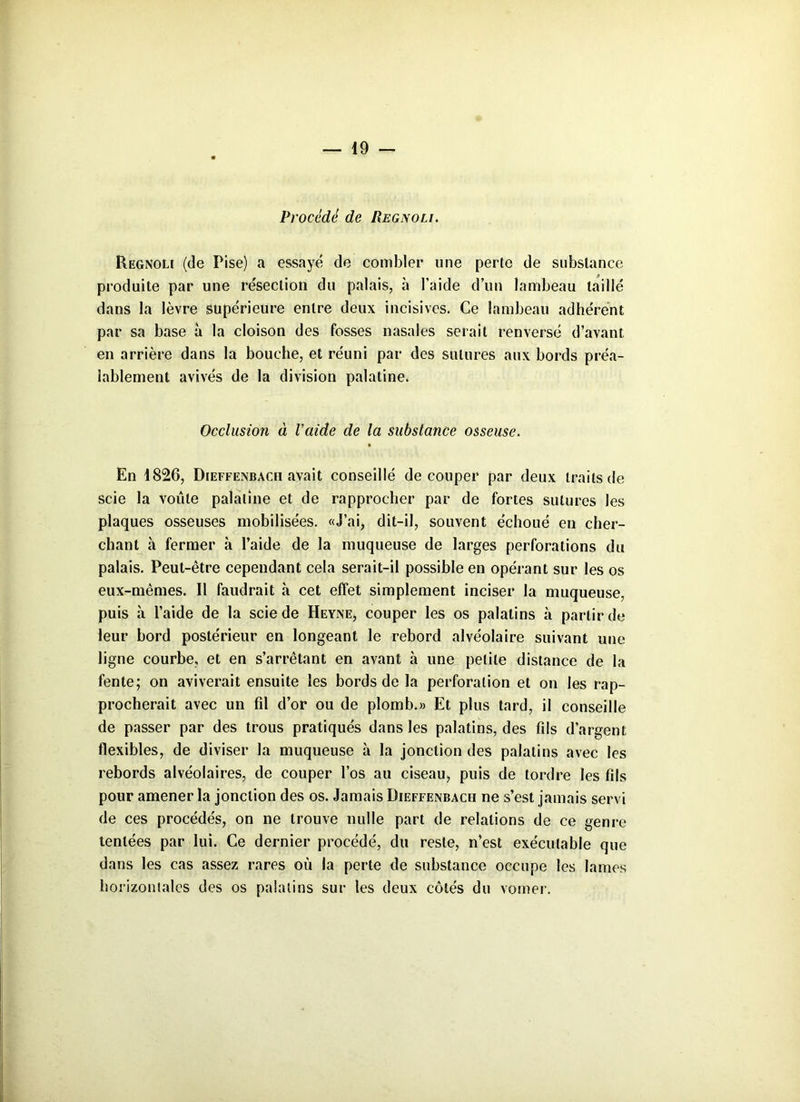Procédé de Regnoli. Regnou (de Pise) a essayé de combler une perte de substance produite par une résection du palais, à l'aide d’un lambeau taillé dans la lèvre supérieure entre deux incisives. Ce lambeau adhérent par sa base à la cloison des fosses nasales serait renversé d’avant en arrière dans la bouche, et réuni par des sutures aux bords préa- lablement avivés de la division palatine. Occlusion à l’aide de la substance osseuse. En 4826, Dieffenbacii avait conseillé découper par deux traits de scie la voûte palatine et de rapprocher par de fortes sutures les plaques osseuses mobilisées. «J’ai, dit-il, souvent échoué en cher- chant à fermer à l’aide de la muqueuse de larges perforations du palais. Peut-être cependant cela serait-il possible en opérant sur les os eux-mêmes. Il faudrait à cet effet simplement inciser la muqueuse, puis à l’aide de la scie de Heyne, couper les os palatins à partir de leur bord postérieur en longeant le rebord alvéolaire suivant une ligne courbe, et en s’arrêtant en avant à une petite distance de la fente; on aviverait ensuite les bords de la perforation et on les rap- procherait avec un fil d’or ou de plomb.» Et plus tard, il conseille de passer par des trous pratiqués dans les palatins, des fils d’argent flexibles, de diviser la muqueuse à la jonction des palatins avec les rebords alvéolaires, de couper l’os au ciseau, puis de tordre les fils pour amener la jonction des os. Jamais Dieffenbach ne s’est jamais servi de ces procédés, on ne trouve nulle part de relations de ce genre tentées par lui. Ce dernier procédé, du reste, n’est exécutable que dans les cas assez rares où la perte de substance occupe les lames horizontales des os palatins sur les deux côtés du vomer.