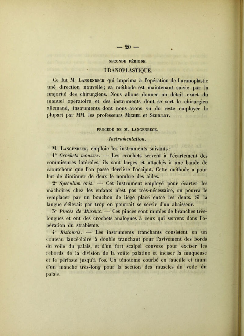 SECONDE PÉRIODE. URANOPLASTIQUE. Ce fut M. Langenbeck qui imprima à l’opération de l’uranoplastie nnè direction nouvelle; sa méthode est maintenant suivie par la majorité des chirurgiens. Nous allons donner un détail exact du manuel opératoire et des instruments dont se sert le chirurgien allemand, instruments dont nous avons vu du reste employer la plupart par MM. les professeurs Michel et Sêdillot. PROCÉDÉ DE M. LANGENBECK. Instrumentation. M, Langenbeck, emploie les instruments suivants : 1° Crochets mousses. — Les crochets servent à l’écartement des commissures latérales, ils sont larges et attachés à une bande de caoutchouc que l’on passe derrière l’occiput. Cette méthode a pour but de diminuer de deux le nombre des aides. 2° Spéculum oris. — Cet instrument employé pour écarter les mâchoires chez les enfants n’est pas très-nécessaire, on pourra le remplacer par un bouchon de liège placé entre les dents. Si la langue s’élevait par trop on pourrait se servir d’un abaisseur. 5° Pinces de Museux. — Ces pinces sont munies de branches très- longues et ont des crochets analogues à ceux qui servent dans l’o- pération du strabisme. 4-° Bistouris. — Les instruments tranchants consistent en un couteau lancéolaire h double tranchant pour l’avivement des bords du voile du palais, et d’un fort scalpel convexe pour exciser les rebords de la division de la voûte palatine et inciser la muqueuse et le périoste jusqu’à l’os. Un lénolome courbé en faucille et muni d’un manche très-long pour la section des muscles du voile du palais.