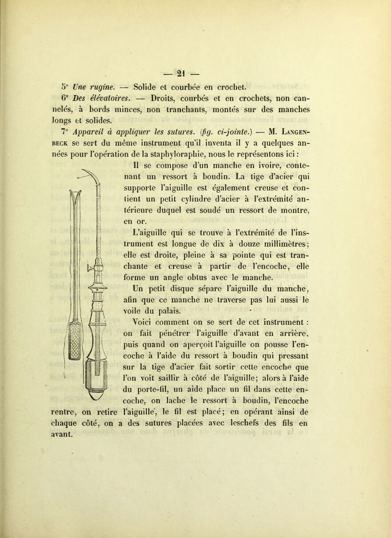 5° Une rugine. — Solide et courbée en crochet. 6° Des élévatoires. — Droits, courbés et en crochets, non can- nelés, à bords minces, non tranchants, montés sur des manches longs et solides. 7° Appareil à appliquer les sutures. (fig. ci-jointe.) — M. Langen- beck se sert du même instrument qu’il inventa il y a quelques an- nées pour l’opération de la staphyloraphie, nous le représentons ici : Il se compose d’un manche en ivoire, conte- nant un ressort h boudin. La tige d’acier qui supporte l’aiguille est également creuse et con- tient un petit cylindre d’acier h l’extrémité an- térieure duquel est soudé un ressort de montre, en or. L’aiguille qui se trouve à l’extrémité de l’ins- trument est longue de dix à douze millimètres; elle est droite, pleine à sa pointe qui est tran- chante et creuse à partir de l’encoche, elle forme un angle obtus avec le manche. Un petit disque sépare l’aiguille du manche, afin que ce manche ne traverse pas lui aussi le voile du palais. Voici comment on se sert de cet instrument : on fait pénétrer l’aiguille d’avant en arrière, puis quand on aperçoit l’aiguille on pousse l’en- coche à l’aide du ressort à boudin qui pressant sur la tige d’acier fait sortir cette encoche que l’on voit saillir h côté de l'aiguille; alors à l’aide du porte-fil, un aide place un fil dans cette en- coche, on lâche le ressort à boudin, l’encoche rentre, on retire l’aiguille', le fil est placé; en opérant ainsi de chaque côté, on a des sutures placées avec leschefs des fils en avant.