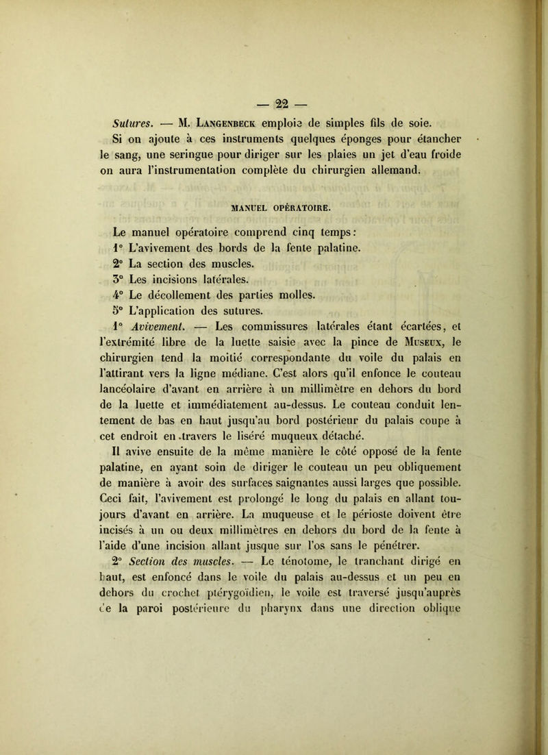 Sutures. — M. Langenbeck emploie de simples fils de soie. Si on ajoute à ces instruments quelques éponges pour étancher le sang, une seringue pour diriger sur les plaies un jet d’eau froide on aura l’instrumentation complète du chirurgien allemand. MANUEL OPÉRATOIRE. Le manuel opératoire comprend cinq temps: 1° L’avivement des bords de la fente palatine. 2° La section des muscles. 3° Les incisions latérales. 4° Le décollement des parties molles. 5° L’application des sutures. 1° Avivement. — Les commissures latérales étant écartées, et l’extrémité libre de la luette saisie avec la pince de Museux, le chirurgien tend la moitié correspondante du voile du palais en l’attirant vers la ligne médiane. C’est alors qu’il enfonce le couteau Jancéolaire d’avant en arrière à un millimètre en dehors du bord de la luette et immédiatement au-dessus. Le couteau conduit len- tement de bas en haut jusqu’au bord postérieur du palais coupe à cet endroit en .travers le liséré muqueux détaché. Il avive ensuite de la même manière le côté opposé de la fente palatine, en ayant soin de diriger le couteau un peu obliquement de manière à avoir des surfaces saignantes aussi larges que possible. Ceci fait, l’avivement est prolongé le long du palais en allant tou- jours d’avant en arrière. La muqueuse et le périoste doivent être incisés à un ou deux millimètres en dehors du bord de la fente à l’aide d’une incision allant jusque sur l’os sans le pénétrer. 2° Section des muscles. — Le ténolome, le tranchant dirigé en haut, est enfoncé dans le voile du palais au-dessus et un peu en dehors du crochet piérygoïdien, le voile est traversé jusqu’auprès ce la paroi postérieure du pharynx dans une direction oblique