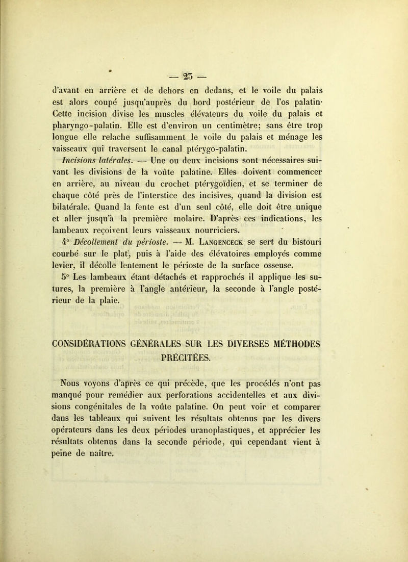 — 25 — d’avant en arrière et de dehors en dedans, et le voile du palais est alors coupé jusqu’auprès du bord postérieur de l’os palatin- Cette incision divise les muscles élévateurs du voile du palais et pharyngo-palatin. Elle est d’environ un centimètre; sans être trop longue elle relâche suffisamment le voile du palais et ménage les vaisseaux qui traversent le canal plérygo-palatin. Incisions latérales. — Une ou deux incisions sont nécessaires sui- vant les divisions de la voûte palatine. Elles doivent commencer en arrière, au niveau du crochet ptérygoïdien, et se terminer de chaque côté près de l’interstice des incisives, quand la division est bilatérale. Quand la fente est d’un seul côté, elle doit être unique et aller jusqu’à la première molaire. D’après ces indications, les lambeaux reçoivent leurs vaisseaux nourriciers. 4° Décollement du périoste. — M. Langenceck se sert du bistouri courbé sur le plat', puis à l’aide des élévatoires employés comme levier, il décolle lentement le périoste de la surface osseuse. 5° Les lambeaux étant détachés et rapprochés il applique les su- tures, la première à l’angle antérieur, la seconde à l’angle posté- rieur de la plaie. CONSIDÉRATIONS GÉNÉRALES SUR LES DIVERSES MÉTHODES PRÉCITÉES. Nous voyons d’après ce qui précède, que les procédés n’ont pas manqué pour remédier aux perforations accidentelles et aux divi- sions congénitales de la voûte palatine. On peut voir et comparer dans les tableaux qui suivent les résultats obtenus par les divers opérateurs dans les deux périodes uranoplastiques, et apprécier les résultats obtenus dans la seconde période, qui cependant vient à peine de naître.