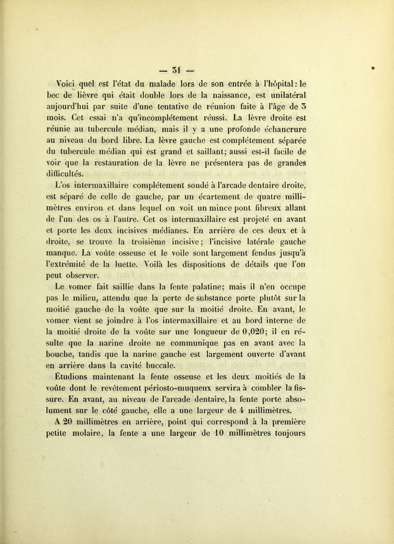 Voici quel est l’état du malade lors de son entrée à l’hôpital :1e bec de lièvre qui était double lors de la naissance, est unilatéral aujourd’hui par suite d’une tentative de réunion faite à l’âge de 3 mois. Cet essai n’a qu’incomplétement réussi. La lèvre droite est réunie au tubercule médian, mais il y a une profonde échancrure au niveau du bord libre. La lèvre gauche est complètement séparée du tubercule médian qui est grand et saillant; aussi est-il facile de voir que la restauration de la lèvre ne présentera pas de grandes difficultés. L’os intermaxillaire complètement soudé à l’arcade dentaire droite, est séparé de celle de gauche, par un écartement de quatre milli- mètres environ et dans lequel on voit un mince pont fibreux allant de l’un des os à l’autre. Cet os intermaxillaire est projeté en avant et porte les deux incisives médianes. En arrière de ces deux et à droite, se trouve la troisième incisive ; l’incisive latérale gauche manque. La voûte osseuse et le voile sont largement fendus jusqu’à l’extrémité de la luette. Voilà les dispositions de détails que l’on peut observer. Le vomer fait saillie dans la fente palatine; mais il n’en occupe pas le milieu, attendu que la perte de substance porte plutôt sur la moitié gauche de la voûte que sur la moitié droite. En avant, le vomer vient se joindre à l’os inlermaxillaire et au bord interne de la moitié droite de la voûte sur une longueur de 0,020; il en ré- sulte que la narine droite ne communique pas en avant avec la bouche, tandis que la narine gauche est largement ouverte d’avant en arrière dans la cavité buccale. Étudions maintenant la fente osseuse et les deux moitiés de la voûte dont le revêtement périosto-muqueux servira à combler la fis- sure. En avant, au niveau de l’arcade dentaire, la fente porte abso- lument sur le côté gauche, elle a une largeur de 4 millimètres. A 20 millimètres en arrière, point qui correspond à la première petite molaire, la fente a une largeur de 10 millimètres toujours