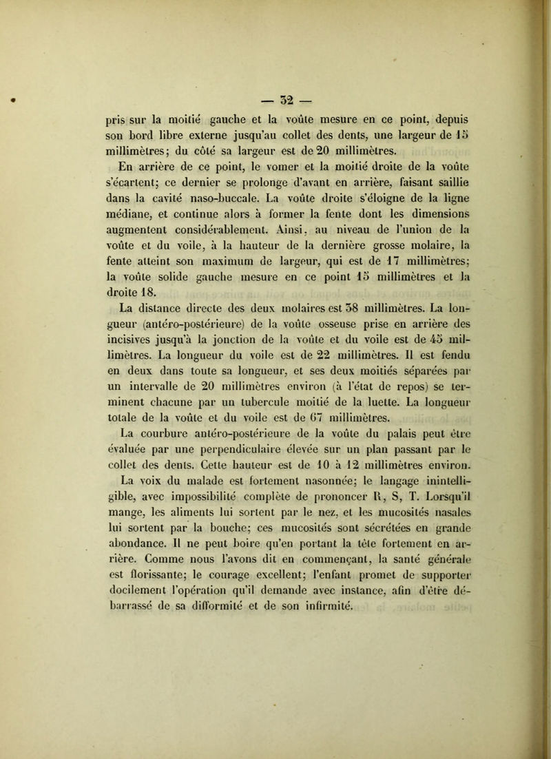 pris sur la moitié gauche et la voûte mesure en ce point, depuis son bord libre externe jusqu’au collet des dents, une largeur de 15 millimètres; du côté sa largeur est de 20 millimètres. En arrière de ce point, le vomer et la moitié droite de la voûte s’écartent; ce dernier se prolonge d’avant en arrière, faisant saillie dans la cavité naso-buccale. La voûte droite s’éloigne de la ligne médiane, et continue alors h former la fente dont les dimensions augmentent considérablement. Ainsi, au niveau de l’imion de la voûte et du voile, à la hauteur de la dernière grosse molaire, la fente atteint son maximum de largeur, qui est de 17 millimètres; la voûte solide gauche mesure en ce point 15 millimètres et la droite 18. La distance directe des deux molaires est 58 millimètres. La lon- gueur (antéro-postérieure) de la voûte osseuse prise en arrière des incisives jusqu’à la jonction de la voûte et du voile est de 45 mil- limètres. La longueur du voile est de 22 millimètres. Il est fendu en deux dans toute sa longueur, et ses deux moitiés séparées par un intervalle de 20 millimètres environ (à l’état de repos) se ter- minent chacune par un tubercule moitié de la luette. La longueur totale de la voûte et du voile est de 07 millimètres. La courbure antéro-postérieure de la voûte du palais peut être évaluée par une perpendiculaire élevée sur un plan passant par le collet des dents. Celle hauteur est de 10 à 12 millimètres environ. La voix du malade est fortement nasonnée; le langage inintelli- gible, avec impossibilité complète de prononcer U, S, T. Lorsqu’il mange, les aliments lui sortent par le nez, et les mucosités nasales lui sortent par la bouche; ces mucosités sont sécrétées en grande abondance. Il ne peut boire qu’en portant la tète fortement en ar- rière. Comme nous l’avons dit en commençant, la santé générale est florissante; le courage excellent; l’enfant promet de supporter docilement l’opération qu’il demande avec instance, afin d’être dé- barrassé de sa difformité et de son infirmité.