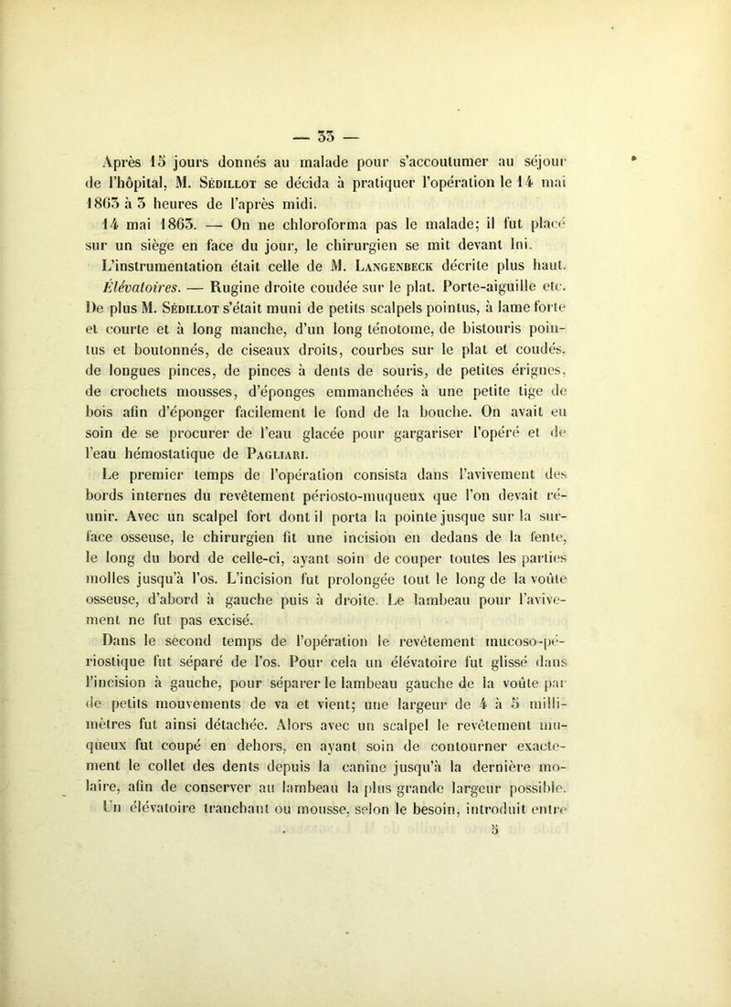 Après 15 jours donnés au malade pour s'accoutumer au séjour de l’hôpital, M. Sédillot se décida à pratiquer l’opération le 14 mai 1865 à 5 heures de l’après midi. 14 mai 1865. — On ne chloroforma pas le malade; il fut placé sur un siège en face du jour, le chirurgien se mit devant lui. L’instrumentation était celle de M. Langenbeck décrite plus haut. Élévatoires. — Rugine droite coudée sur le plat. Porte-aiguille etc. De plus M. Sédillot s’était muni de petits scalpels pointus, à lame forte et courte et à long manche, d’un long ténotome, de bistouris poin- tus et boutonnés, de ciseaux droits, courbes sur le plat et coudés, de longues pinces, de pinces à dents de souris, de petites érignes, de crochets mousses, d’éponges emmanchées à une petite tige de bois afin d’éponger facilement le fond de la bouche. On avait eu soin de se procurer de l’eau glacée pour gargariser l’opéré et de l’eau hémostatique de Pagliari. Le premier temps de l’opération consista dans l’avivement des bords internes du revêtement périosto-muqueux que l’on devait ré- unir. Avec un scalpel fort dont il porta la pointe jusque sur la sur- face osseuse, le chirurgien fit une incision en dedans de la fente, le long du bord de celle-ci, ayant soin de couper toutes les parties molles jusqu’à l’os. L’incision fut prolongée tout le long de la voûte osseuse, d’abord à gauche puis à droite. Le lambeau pour l’avive- ment ne fut pas excisé. Dans le second temps de l’opération le revêtement mucoso-pé- rioslique fut séparé de l’os. Pour cela un éiévatoire fut glissé dans l’incision à gauche, pour séparer le lambeau gauche de la voûte par de petits mouvements de va et vient; une largeur de 4 à 5 milli- mètres fut ainsi détachée. Alors avec un scalpel le revêtement mu- queux fut coupé en dehors, en ayant soin de contourner exacte- ment le collet des dents depuis la canine jusqu’à la dernière mo- laire, afin de conserver au lambeau la plus grande largeur possible. I n éiévatoire tranchant ou mousse, selon le besoin, introduit entre 5