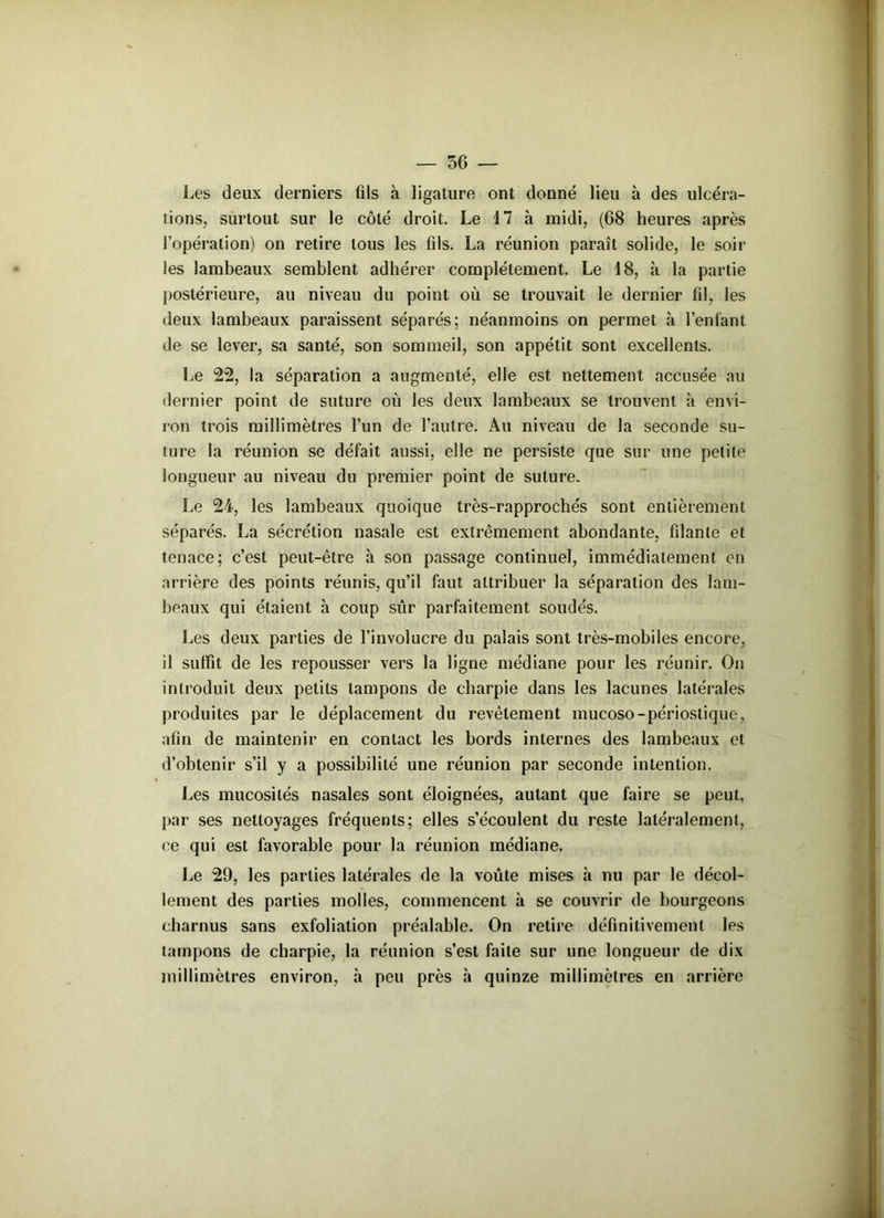 Les deux derniers ûls à ligature ont donné lieu à des ulcéra- tions, surtout sur le côté droit. Le 17 à midi, (68 heures après l’opération) on retire tous les fils. La réunion paraît solide, le soir les lambeaux semblent adhérer complètement. Le 18, à la partie postérieure, au niveau du point où se trouvait le dernier fil, les deux lambeaux paraissent séparés; néanmoins on permet à l’enfant de se lever, sa santé, son sommeil, son appétit sont excellents. Le 22, la séparation a augmenté, elle est nettement accusée au dernier point de suture où les deux lambeaux se trouvent à envi- ron trois millimètres l’un de l’autre. Au niveau de la seconde su- ture la réunion se défait aussi, elle ne persiste que sur une petite longueur au niveau du premier point de suture. Le 24, les lambeaux quoique très-rapprochés sont entièrement séparés. La sécrétion nasale est extrêmement abondante, filante et tenace; c’est peut-être à son passage continuel, immédiatement en arrière des points réunis, qu’il faut attribuer la séparation des lam- beaux qui étaient h coup sûr parfaitement soudés. Les deux parties de l’involucre du palais sont très-mobiles encore, il suffit de les repousser vers la ligne médiane pour les réunir. On introduit deux petits tampons de charpie dans les lacunes latérales produites par le déplacement du revêtement mucoso-périostique, afin de maintenir en contact les bords internes des lambeaux et d’obtenir s’il y a possibilité une réunion par seconde intention. Les mucosités nasales sont éloignées, autant que faire se peut, par ses nettoyages fréquents; elles s’écoulent du reste latéralement, ce qui est favorable pour la réunion médiane. Le 29, les parties latérales de la voûte mises à nu par le décol- lement des parties molles, commencent à se couvrir de bourgeons charnus sans exfolialion préalable. On retire définitivement les tampons de charpie, la réunion s’est faite sur une longueur de dix millimètres environ, à peu près à quinze millimètres en arrière