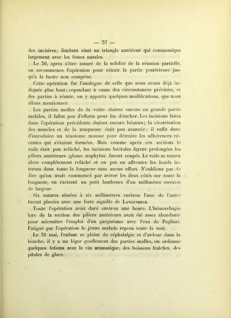des incisives: limitant ainsi un triangle antérieur qui communique largement avec les fosses nasales. Le 50, après s’être assuré de la solidité de la réunion partielle, on recommence l’opération pour réunir la partie postérieure jus- qu’à la luette non comprise. Cette opération fut l’analogue de celle que nous avons déjà in- diquée plus haut; cependant à cause des circonstances précitées, et des parties à réunir, on y apporta quelques modifications, que nous allons mentionner. Les parties molles de la voûte étaient encore en grande partie mobiles, il fallut peu d’efforts pour les détacher. Les incisions faites dans l’opération précédente étaient encore béantes; la cicatrisation des muscles et de la muqueuse était peu avancée : il suffit donc d’introduire un lénotome mousse pour détruire les adhérences ré- centes qui s’étaient formées. Mais comme après ces sections le voile était peu relâché, les incisions latérales furent prolongées les. piliers antérieurs (glosso staphylns) furent coupés. Le voile se trouva alors complètement relâché et on put en affronter les bords in- ternes dans toute la longueur sans aucun effort. N’oublions pas de dire qu’on avait commencé par aviver les deux côtés sur toute la longueur, en excisant un petit lambeaux d’un millimètre environ de largeur. Six sutures situées à six millimètres environ l’une de l’autre furent placées avec une forte aiguille de Langenbeck. Toute l’opération avait duré environ une heure. L’hémorrhagie lors de la section des piliers antérieurs avait été assez abondante pour nécessiter l’emploi d’un gargarisme avec l’eau de Pagliari. Fatigué par l’opération le jeune malade reposa toute la nuit. Le 51 mai, l’enfant se plaint de céphalalgie et d’ardeur dans la bouche, il y a un léger gonflement des parties molles, on ordonne quelques lotions avec le vin aromatique, des boissons fraîches, des pilules de glace.