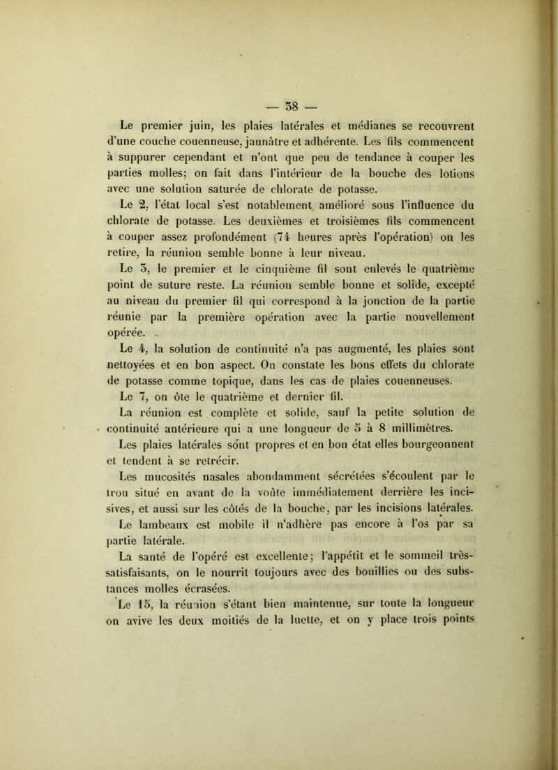 Le premier juin, les plaies latérales et médianes se recouvrent d’une couche couenneuse, jaunâtre et adhérente. Les fils commencent à suppurer cependant et n’ont que peu de tendance à couper les parties molles; on fait dans l'intérieur de la bouche des lotions avec une solution saturée de chlorate de potasse. Le 2. l’étal local s’est notablement amélioré sous l’influence du chlorate de potasse. Les deuxièmes et troisièmes fils commencent «à couper assez profondément (74 heures après l’opération) on les retire, la réunion semble bonne à leur niveau. Le 5, le premier et le cinquième fil sont enlevés le quatrième point de suture reste. La réunion semble bonne et solide, excepté au niveau du premier fil qui correspond à la jonction de la partie réunie par la première opération avec la partie nouvellement opérée. Le 4, la solution de continuité n’a pas augmenté, les plaies sont nettoyées et en bon aspect. On constate les bons effets du chlorate de potasse comme topique, dans les cas de plaies couenneuses. Le 7, on ôte le quatrième et dernier fil. La réunion est complète et solide, sauf la petite solution de continuité antérieure qui a une longueur de 5 à 8 millimètres. Les plaies latérales sont propres et en bon état elles bourgeonnent et tendent à se rétrécir. Les mucosités nasales abondamment sécrétées s’écoulent par le trou situé en avant de la voûte immédiatement derrière les inci- sives, et aussi sur les côtés de la bouche, par les incisions latérales. Le lambeaux est mobile il n’adhère pas encore à l’os par sa partie latérale. La santé de l’opéré est excellente; l’appétit et le sommeil très- satisfaisants, on le nourrit toujours avec des bouillies ou des subs- tances molles écrasées. Le 15, la réunion s’étant bien maintenue, sur toute la longueur on avive les deux moitiés de la luette, et on y place trois points