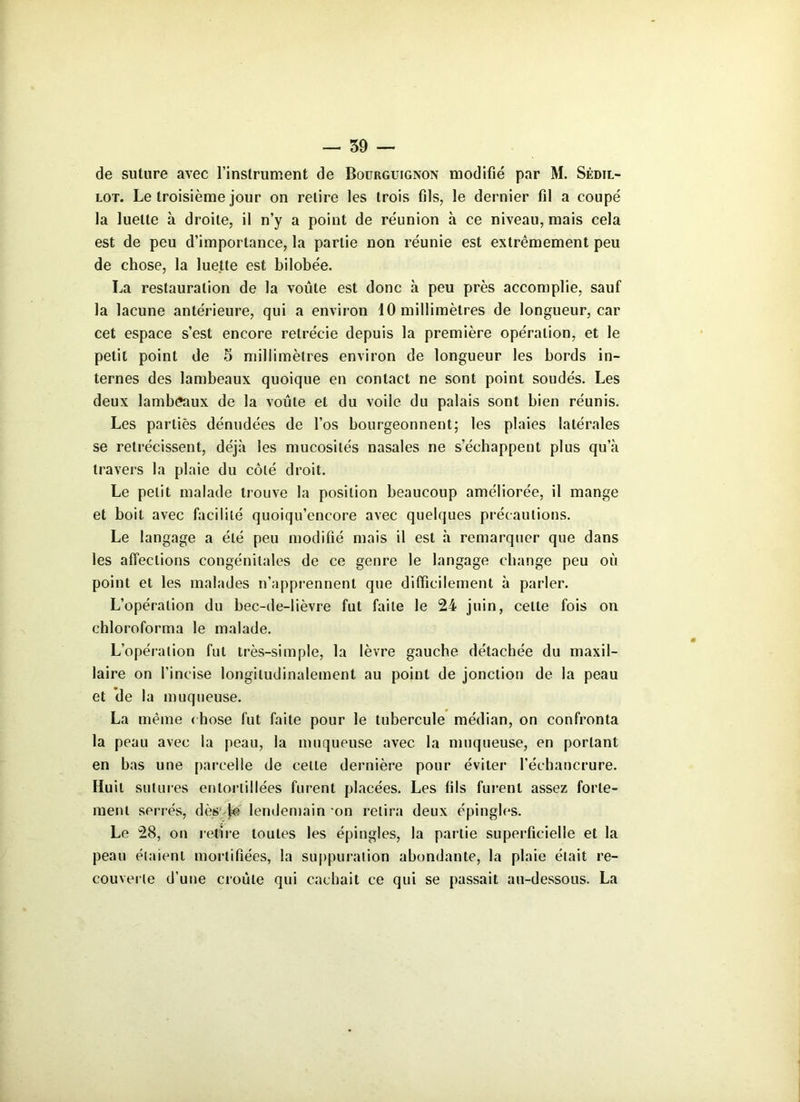 de suture avec l'instrument de Bourguignon modifié par M. Sèdil- lot. Le troisième jour on retire les trois fils, le dernier fil a coupé la luette à droite, il n’y a point de réunion à ce niveau, mais cela est de peu d’importance, la partie non réunie est extrêmement peu de chose, la luette est bilobée. La restauration de la voûte est donc à peu près accomplie, sauf la lacune antérieure, qui a environ 10 millimètres de longueur, car cet espace s’est encore rétrécie depuis la première opération, et le petit point de 5 millimètres environ de longueur les bords in- ternes des lambeaux quoique en contact ne sont point soudés. Les deux lambeaux de la voûte et du voile du palais sont bien réunis. Les parties dénudées de l’os bourgeonnent; les plaies latérales se rétrécissent, déjà les mucosités nasales ne s’échappent plus qu’à travers la plaie du côté droit. Le petit malade trouve la position beaucoup améliorée, il mange et boit avec facilité quoiqu’encore avec quelques précautions. Le langage a été peu modifié mais il est à remarquer que dans les affections congénitales de ce genre le langage change peu où point et les malades n’apprennent que difficilement à parler. L’opération du bec-de-lièvre fut faite le 24 juin, celle fois on chloroforma le malade. L’opération fut très-simple, la lèvre gauche détachée du maxil- laire on l’incise longitudinalement au point de jonction de la peau et de la muqueuse. La même chose fut faite pour le tubercule médian, on confronta la peau avec la peau, la muqueuse avec la muqueuse, en portant en bas une parcelle de cette dernière pour éviter l’échancrure. Huit sutures entortillées furent placées. Les fils furent assez forte- ment serrés, dès le lendemain on relira deux épingles. Le 28, on retire toutes les épingles, la partie superficielle et la peau étaient mortifiées, la suppuration abondante, la plaie était re- couverte d’une croûte qui cachait ce qui se passait au-dessous. La