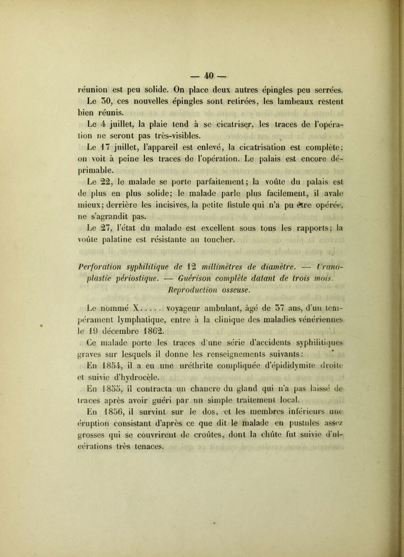 réunion est peu solide. On place deux autres épingles peu serrées. Le 30, ces nouvelles épingles sont retirées, les lambeaux restent bien réunis. Le 4 juillet, la plaie tend à se cicatriser, les traces de l’opéra- tion ne seront pas très-visibles. Le 17 juillet, l’appareil est enlevé, la cicatrisation est complète; on voit à peine les traces de l’opération. Le palais est encore dé- pri niable. Le 22, le malade se porte parfaitement; la voûte du palais est de plus en plus solide; le malade parle plus facilement, il avale mieux; derrière les incisives, la petite fistule qui n’a pu être opérée, ne s’agrandit pas. Le 27, l’état du malade est excellent sous tous les rapports; la voûte palatine est résistante au toucher. Perforation syphilitique de 12 millimètres de diamètre. — Urano- plaslie périoslique. — Guérison complète datant de trois mois. Reproduction osseuse. Le nommé X voyageur ambulant, âgé de 37 ans, d’un tem- pérament lymphatique, entre à la clinique des maladies vénériennes le 19 décembre 1862. Ce malade porte les traces d’une série d’accidents syphilitiques graves sur lesquels il donne les renseignements suivants: En 1854, il a eu une uréthrite compliquée d’épididymite droite et suivie d’hydrocèle. En 1855, il contracta un chancre du gland qui n’a pas laissé de traces après avoir guéri par un simple traitement local. En 1856, il survint sur le dos, et les membres inférieurs une éruption consistant d’après ce que dit le malade en pustules assez grosses qui se couvrirent de croûtes, dont la cliûte fut suivie d'ul- cérations très tenaces.