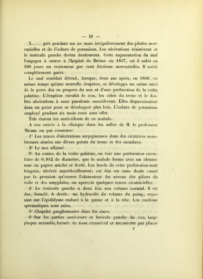 X.. . . prit pendant un an mais irrégulièrement des pilules mer- curielles et de l’iodure de potassium. Les ulcérations résistèrent et le testicule gauche devint douloureux. Cette augmentation du mal l’engagea à entrer à l’hôpital de Brème en 1857, où il subit en 100 jours un traitement par cent frictions mercurielles. Il sortit complètement guéri. Le mal semblait détruit, lorsque, deux ans après, en 1860, en même temps qu’une nouvelle éruption, se développa un ozène suivi de la perte des os propres du nez et d’une perforation de la voûte palatine. L’éruption envahit le cou, les côtés du tronc et le dos. Des ulcérations à sane purulente succédèrent. Elles disparaissaient dans un point pour se développer plus loin. L’iodure de potassium employé pendant six mois resta sans effet. Tels étaient les antécédents de ce malade. A son entrée à la clinique dans les salles de M. le professeur Michel on put constater: 1° Les traces d’ulcérations serpigineuses dans des cicatrices nom- breuses situées sur divers points du tronc et des membres. 2° Le nez affaissé. 5° Au centre de la voûte palatine, on voit une perforation circu- laire de 0,012 de diamètre, que le malade ferme avec un obtura- teur en papier mâché et ficelé. Les bords de cette perforation sont fongeux, ulcérés superficiellement; cet état est sans doute causé par la pression qu’exerce l’obturateur. Au niveau des piliers du voile et des amygdales, on aperçoit quelques traces cicatricielles. 4° Le testicule gauche a deux fois son volume normal. Il est dur, bosselé. A droite: un hydrocèle du volume du poing, repo- sant sur l’épididyme enduré à la queue et à la tète. Les cordons spermatiques sont sains. 5° Chapelet ganglionnaire dans les aines. 6° Sur les parties antérieure et latérale gauche du cou, large plaque arrondie, formée de tissu cicatriciel et recouverte par places 6