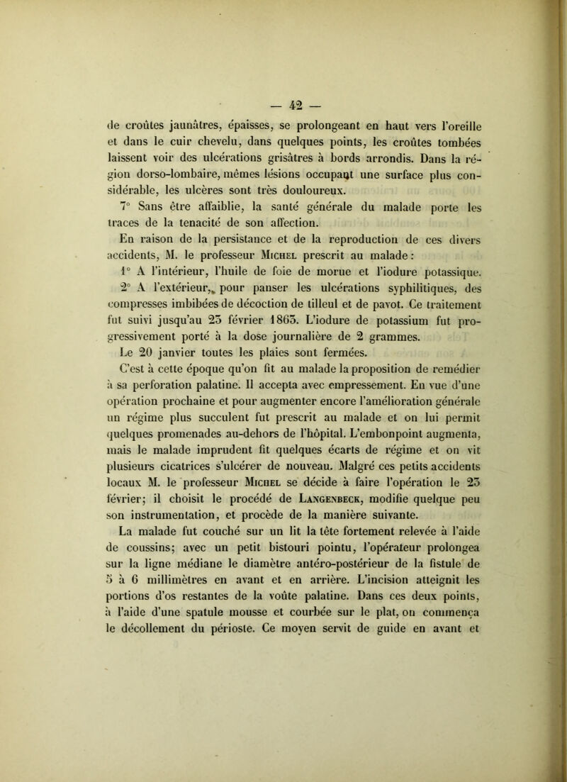 de croûtes jaunâtres, épaisses, se prolongeant en haut vers l’oreille et dans le cuir chevelu, dans quelques points, les croûtes tombées laissent voir des ulcérations grisâtres à bords arrondis. Dans la ré- gion dorso-lombaire, mêmes lésions occupait une surface plus con- sidérable, les ulcères sont très douloureux. 7° Sans être affaiblie, la santé générale du malade porte les traces de la ténacité de son affection. En raison de la persistance et de la reproduction de ces divers accidents, M. le professeur Michel prescrit au malade : 1° A l’intérieur, l’huile de foie de morue et l’iodure potassique. 2° A l’extérieur,% pour panser les ulcérations syphilitiques, des compresses imbibées de décoction de tilleul et de pavot. Ce traitement fut suivi jusqu’au 25 février 1863. L’iodure de potassium fut pro- gressivement porté à la dose journalière de 2 grammes. Le 20 janvier toutes les plaies sont fermées. C’est à cette époque qu’on fit au malade la proposition de remédier à sa perforation palatine. Il accepta avec empressement. En vue d’une opération prochaine et pour augmenter encore l’amélioration générale un régime plus succulent fut prescrit au malade et on lui permit quelques promenades au-dehors de l’hôpital. L’embonpoint augmenta, mais le malade imprudent fit quelques écarts de régime et on vit plusieurs cicatrices s’ulcérer de nouveau. Malgré ces petits accidents locaux M. le professeur Michel se décide à faire l’opération le 25 février; il choisit le procédé de Langenbeck, modifie quelque peu son instrumentation, et procède de la manière suivante. La malade fut couché sur un lit la tête fortement relevée à l’aide de coussins; avec un petit bistouri pointu, l’opérateur prolongea sur la ligne médiane le diamètre antéro-postérieur de la fistule de 5 à 6 millimètres en avant et en arrière. L’incision atteignit les portions d’os restantes de la voûte palatine. Dans ces deux points, à l’aide d’une spatule mousse et courbée sur le plat, on commença le décollement du périoste. Ce moyen servit de guide en avant et