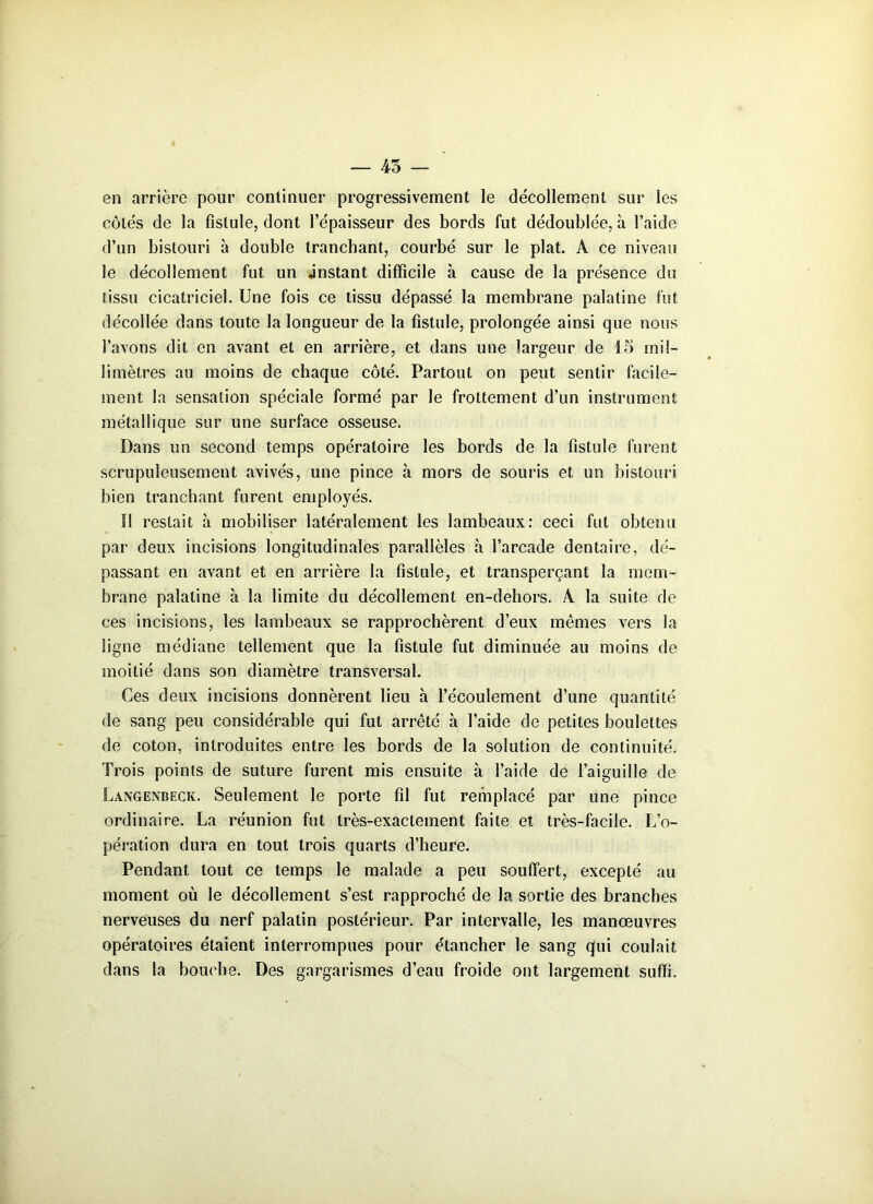 45 en arrière pour continuer progressivement le décollement sur les côtés de la fistule, dont l’épaisseur des bords fut dédoublée, à l’aide d’un bistouri à double tranchant, courbé sur le plat. A ce niveau le décollement fut un .instant difficile à cause de la présence du tissu cicatriciel. Une fois ce tissu dépassé la membrane palatine fut décollée dans toute la longueur de la fistule, prolongée ainsi que nous l’avons dit en avant et en arrière, et dans une largeur de 15 mil- limètres au moins de chaque côté. Partout on peut sentir facile- ment la sensation spéciale formé par le frottement d’un instrument métallique sur une surface osseuse. Dans un second temps opératoire les bords de la fistule furent scrupuleusement avivés, une pince à mors de souris et un bistouri bien tranchant furent employés. !1 restait à mobiliser latéralement les lambeaux: ceci fut obtenu par deux incisions longitudinales parallèles à l’arcade dentaire, dé- passant en avant et en arrière la fistule, et transperçant la mem- brane palatine à la limite du décollement en-dehors. A la suite de ces incisions, les lambeaux se rapprochèrent d’eux mêmes vers la ligne médiane tellement que la fistule fut diminuée au moins de moitié dans son diamètre transversal. Ces deux incisions donnèrent lieu à l’écoulement d’une quantité de sang peu considérable qui fut arrêté à l’aide de petites boulettes de coton, introduites entre les bords de la solution de continuité. Trois points de suture furent mis ensuite à l’aide de l’aiguille de Langenbeck. Seulement le porte fil fut remplacé par une pince ordinaire. La réunion fut très-exactement faite et très-facile. L’o- pération dura en tout trois quarts d’heure. Pendant tout ce temps le malade a peu souffert, excepté au moment où le décollement s’est rapproché de la sortie des branches nerveuses du nerf palatin postérieur. Par intervalle, les manœuvres opératoires étaient interrompues pour étancher le sang qui coulait dans la bouche. Des gargarismes d’eau froide ont largement suffi.