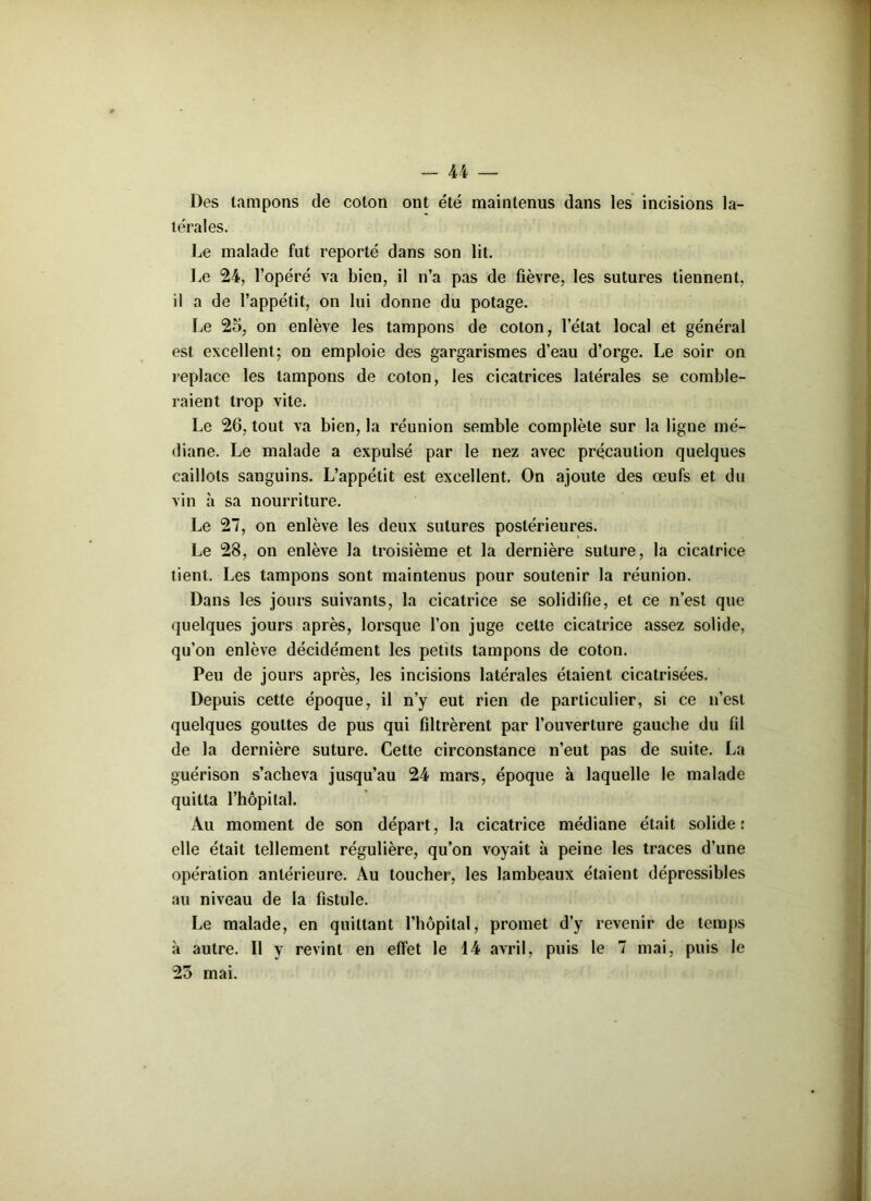 Des tampons de coton ont été maintenus dans les incisions la- térales. Le malade fut reporté dans son lit. Le 24, l’opéré va bien, il n’a pas de fièvre, les sutures tiennent, il a de l’appétit, on lui donne du potage. Le 25, on enlève les tampons de coton, l’état local et général est excellent; on emploie des gargarismes d’eau d’orge. Le soir on replace les tampons de coton, les cicatrices latérales se comble- raient trop vite. Le 26, tout va bien, la réunion semble complète sur la ligne mé- diane. Le malade a expulsé par le nez avec précaution quelques caillots sanguins. L’appétit est excellent. On ajoute des œufs et du vin à sa nourriture. Le 27, on enlève les deux sutures postérieures. Le 28, on enlève la troisième et la dernière suture, la cicatrice tient. Les tampons sont maintenus pour soutenir la réunion. Dans les jours suivants, la cicatrice se solidifie, et ce n’est que quelques jours après, lorsque l’on juge celte cicatrice assez solide, qu’on enlève décidément les petits tampons de coton. Peu de jours après, les incisions latérales étaient cicatrisées. Depuis cette époque, il n’y eut rien de particulier, si ce n’est quelques gouttes de pus qui filtrèrent par l’ouverture gaucbe du fil de la dernière suture. Cette circonstance n’eut pas de suite. La guérison s’acheva jusqu’au 24 mars, époque à laquelle le malade quitta l’hôpital. Au moment de son départ, la cicatrice médiane était solide: elle était tellement régulière, qu’on voyait à peine les traces d’une opération antérieure. Au toucher, les lambeaux étaient dépressibles au niveau de la fistule. Le malade, en quittant l’hôpital, promet d’y revenir de temps à autre. Il y revint en effet le 14 avril, puis le 7 mai, puis le 25 mai.