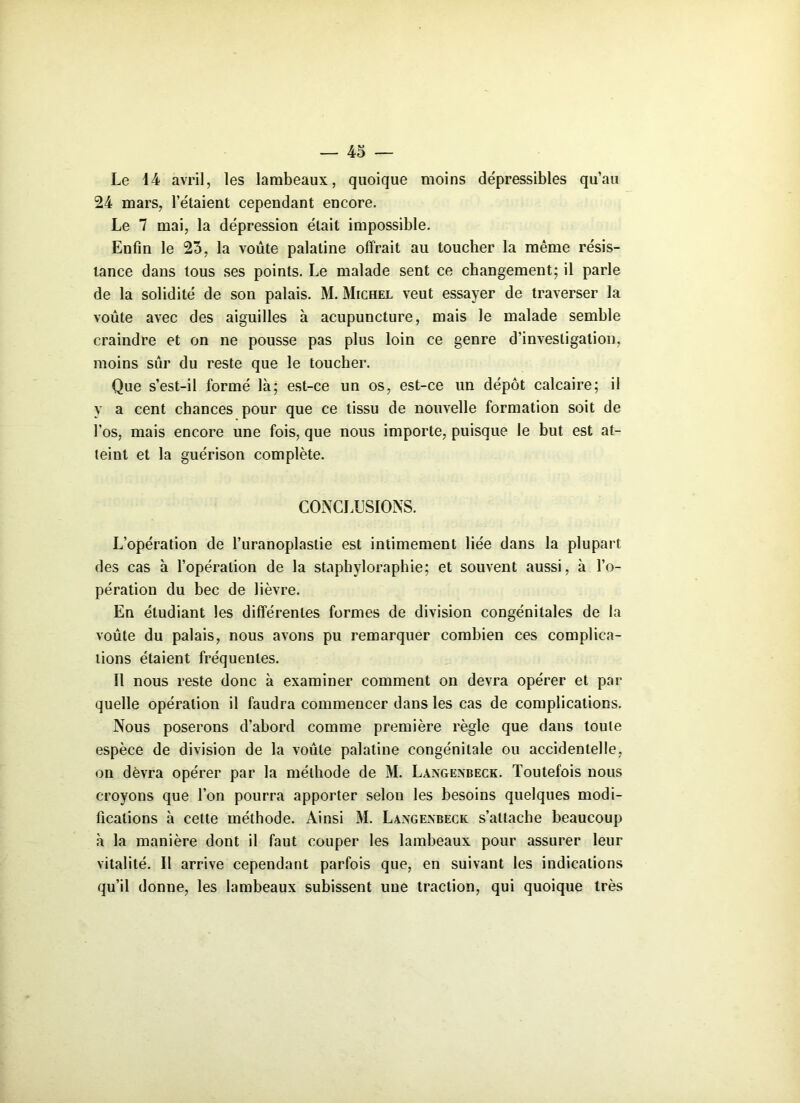 Le 14 avril, les lambeaux, quoique moins dépressibles qu’au 24 mars, l’étaient cependant encore. Le 7 mai, la dépression était impossible. Enfin le 23, la voûte palatine offrait au toucher la même résis- tance dans tous ses points. Le malade sent ce changement; il parle de la solidité de son palais. M. Michel veut essayer de traverser la voûte avec des aiguilles à acupuncture, mais le malade semble craindre et on ne pousse pas plus loin ce genre d’investigation, moins sûr du reste que le toucher. Que s’est-il formé là; est-ce un os, est-ce un dépôt calcaire; il y a cent chances pour que ce tissu de nouvelle formation soit de l’os, mais encore une fois, que nous importe, puisque le but est at- teint et la guérison complète. CONCLUSIONS. L’opération de l’uranoplastie est intimement liée dans la plupart des cas à l’opération de la staphyloraphie; et souvent aussi, à l’o- pération du bec de lièvre. En étudiant les différentes formes de division congénitales de la voûte du palais, nous avons pu remarquer combien ces complica- tions étaient fréquentes. Il nous reste donc à examiner comment on devra opérer et par quelle opération il faudra commencer dans les cas de complications. Nous poserons d’abord comme première règle que dans toute espèce de division de la voûte palatine congénitale ou accidentelle, on devra opérer par la méthode de M. Langexbeck. Toutefois nous croyons que l’on pourra apporter selon les besoins quelques modi- fications à cette méthode. Ainsi M. Laxgexbeck s’attache beaucoup à la manière dont il faut couper les lambeaux pour assurer leur vitalité. Il arrive cependant parfois que, en suivant les indications qu’il donne, les lambeaux subissent une traction, qui quoique très