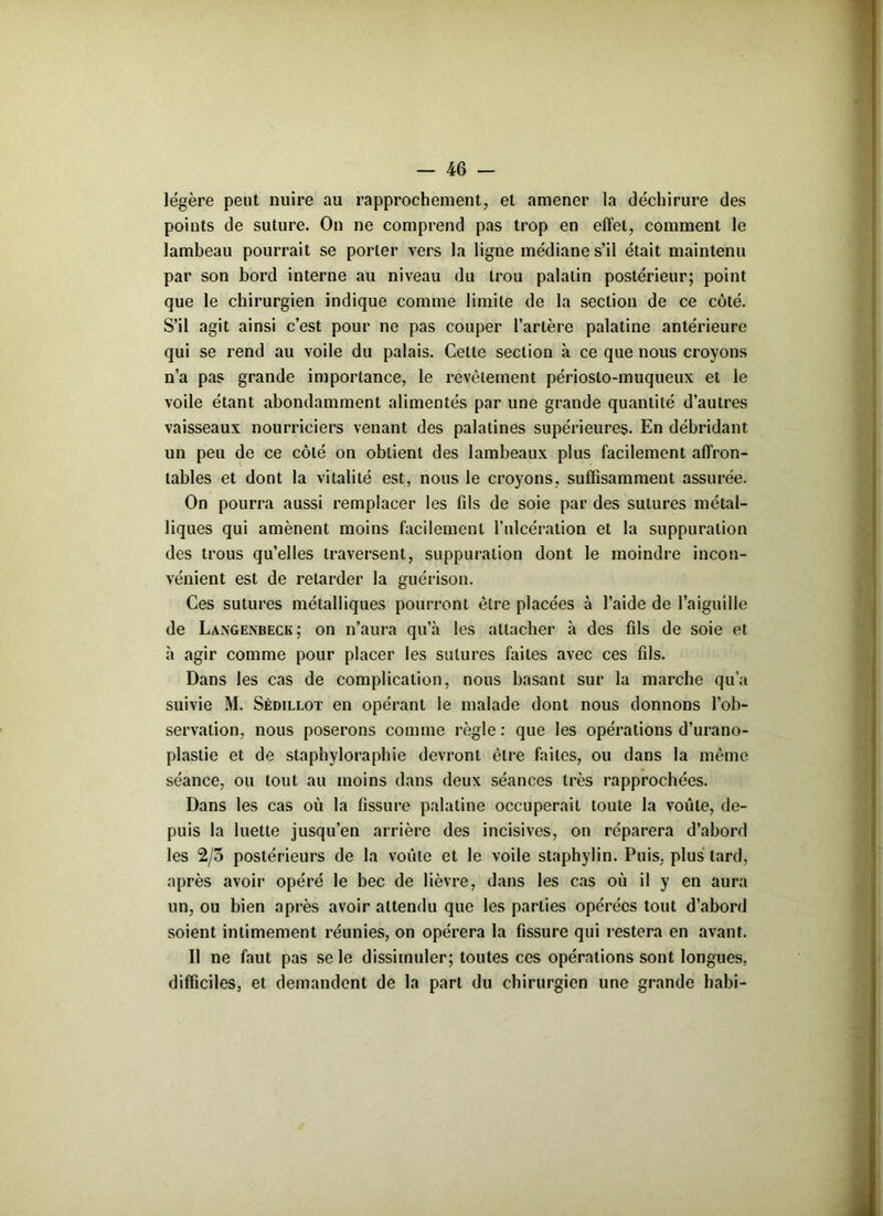 légère peut nuire au rapprochement, et amener la déchirure des points de suture. On ne comprend pas trop en effet, comment le lambeau pourrait se porter vers la ligne médiane s’il était maintenu par son bord interne au niveau du trou palatin postérieur; point que le chirurgien indique comme limite de la section de ce côté. S’il agit ainsi c’est pour ne pas couper l’artère palatine antérieure qui se rend au voile du palais. Cette section à ce que nous croyons n’a pas grande importance, le revêtement périoslo-muqueux et le voile étant abondamment alimentés par une grande quantité d’autres vaisseaux nourriciers venant des palatines supérieures. En débridant un peu de ce côté on obtient des lambeaux plus facilement affron- tables et dont la vitalité est, nous le croyons, suffisamment assurée. On pourra aussi remplacer les fils de soie par des sutures métal- liques qui amènent moins facilement l'ulcération et la suppuration des trous qu’elles traversent, suppuration dont le moindre incon- vénient est de retarder la guérison. Ces sutures métalliques pourront être placées à l’aide de l’aiguille de Langenbeck; on n’aura qu’à les attacher à des fils de soie et à agir comme pour placer les sutures faites avec ces fils. Dans les cas de complication, nous basant sur la marche qu’a suivie M. Sédillot en opérant le malade dont nous donnons l’ob- servation, nous poserons comme règle : que les opérations d’urano- plastie et de staphyloraphie devront être faites, ou dans la même séance, ou tout au moins dans deux séances très rapprochées. Dans les cas où la fissure palatine occuperait toute la voûte, de- puis la luette jusqu’en arrière des incisives, on réparera d’abord les 2/5 postérieurs de la voûte et le voile staphylin. Puis, plus lard, après avoir opéré le bec de lièvre, dans les cas où il y en aura un, ou bien après avoir attendu que les parties opérées tout d’abord soient intimement réunies, on opérera la fissure qui restera en avant. Il ne faut pas se le dissimuler; toutes ces opérations sont longues, difficiles, et demandent de la part du chirurgien une grande habi-
