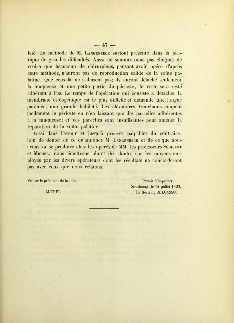 leté : La méthode de M. Langenbeck surtout présente dans la pra- tique de grandes difficultés. Aussi ne sommes-nous pas éloignés de croire que beaucoup de chirurgiens, pensant avoir opéré d’après cette méthode, n’auront pas de reproduction solide de la voûte pa- latine. Que ceux-là ne s’abusent pas; ils auront détaché seulement la muqueuse et une petite partie du périoste, le reste sera resté adhérent à l’os. Le temps de l’opération qui consiste à détacher la membrane ostéogénique est le plus difficile et demande une longue patience, une grande habileté. Les élévatoires tranchants coupent facilement le périoste en n’en laissant que des parcelles adhérentes à la muqueuse; et ces parcelles sont insuffisantes pour amener la réparation de la voûte palatine. Aussi dans l’avenir et jusqu’à preuves palpables du contraire, loin de douter de ce qu’annonce M. Langenbeck et de ce que nous avons vu se produire chez les opérés de MM. les professeurs Sédillot et Michel, nous émettrons plutôt des doutes sur les moyens em- ployés par les divers opérateurs dont les résultats ne concorderont pas avec ceux que nous relatons. Vu par le président de la thèse, MICHEL. Permis d’imprimer, Strasbourg, le 14 juillet 1863, Le Recteur, DELCASSO.