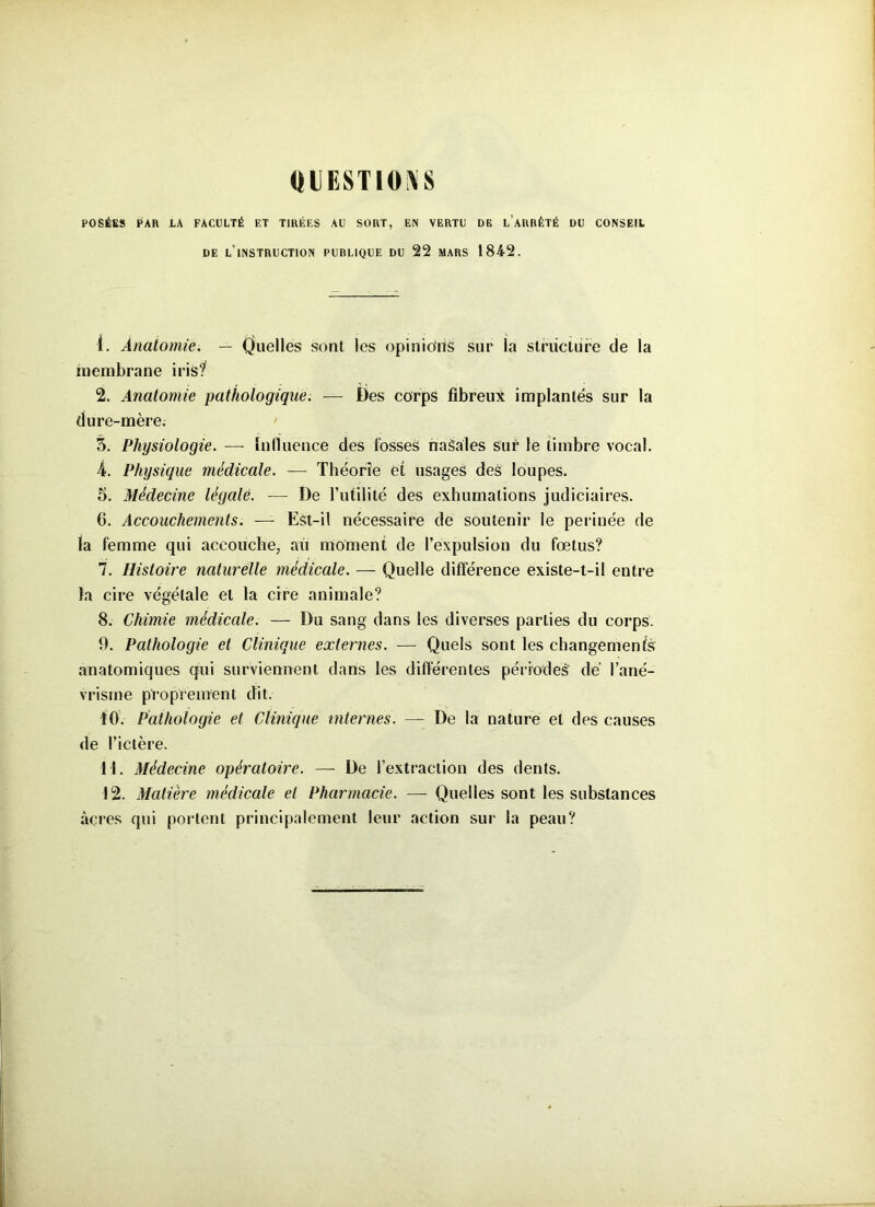 QUESTIONS POSÉES PAR LA FACULTÉ F.T TIRÉES AU SORT, EN VERTU DE L’ARRÊTÉ DU CONSEIL DE L’INSTRUCTION PUBLIQUE DU 22 MARS 1842. 1. Anatomie. — Quelles sont les opinions sur la structure de la membrane iris? 2. Anatomie pathologique. — Des corps fibreux implantés sur la dure-mère. 3. Physiologie. — influence des fosses naSales sur le timbre vocal. 4. Physique médicale. — Théorie et usages des loupes. 5. Médecine légale. — De futilité des exhumations judiciaires. 6. Accouchements. — Est-il nécessaire de soutenir le perinée de la femme qui accouche, au moment de l’expulsion du fœtus? 7. Histoire naturelle médicale. — Quelle différence existe-t-il entre la cire végétale et la cire animale? 8. Chimie médicale. — Du sang dans les diverses parties du corps. 9. Pathologie et Clinique externes. — Quels sont les changement anatomiques qui surviennent dans les différentes périodes' de l’ané- vrisme proprement dit. 10. Pathologie et Clinique internes. —- De la nature et des causes de l’ictère. 11. Médecine opératoire. — De l’extraction des dents. 12. Matière médicale et Pharmacie. — Quelles sont les substances àçres qui portent principalement leur action sur la peau?