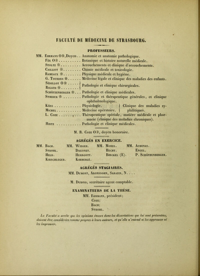 FACULTÉ DE MÉDECINE DE STRASBOURG. PROFESSEURS. MM. Ehrmann 0$,Doyen . . Anatomie et anatomie pathologique. Fée 0$ Botanique et histoire naturelle médicale. Stoltz Accouchements et clinique d’accouchements. Cailliot ^ Chimie médicale et toxicologie. Rameaux $ Physique médicale et hygiène. G. Tourdes ^ Médecine légale et clinique des maladies des enfants. Sédillot 0& Rigaud & . . . Schützenberger %. . . Pathologie et clinique médicales. Stoeber Pathologie et thérapeutique générales, et clinique ophthalmologique. Küss Physiologie. ) Clinique des maladies sy- Michel Médecine opératoire, j philitiques. L. Coze , . . . Thérapeutique spéciale, matière médicale et phar- macie (clinique des maladies chroniques). Hirtz Pathologie et clinique médicales. Pathologie et clinique chirurgicales. M. R. Coze 0&, doyen honoraire. AGRÉGÉS EN EXERCICE. MM. Bach. MM. Wieger. MM. Morel. MM. Aubenas. Strohl. Dagonet. Hecht. Engel. Held. Herrgott. Boeckel (E). P. Schützenberger. Kirschleger. Koeberlé. AGRÉGÉS STAGIAIRES. MM. Dumont, Aronssohn, Sarazin, N. . . . M. Dubois, secrétaire agent comptable. EXAMINATEURS DE LA THÈSE. MM. Ehrmann, président; Coze; Bach; Stroiil. La Faculté u arrête que les opinions émises dans les dissertations qui lui sont présentées, doivent être considérées comme propres à leurs auteurs, cl quelle n'entend ni les approuver ni les itnprouver.