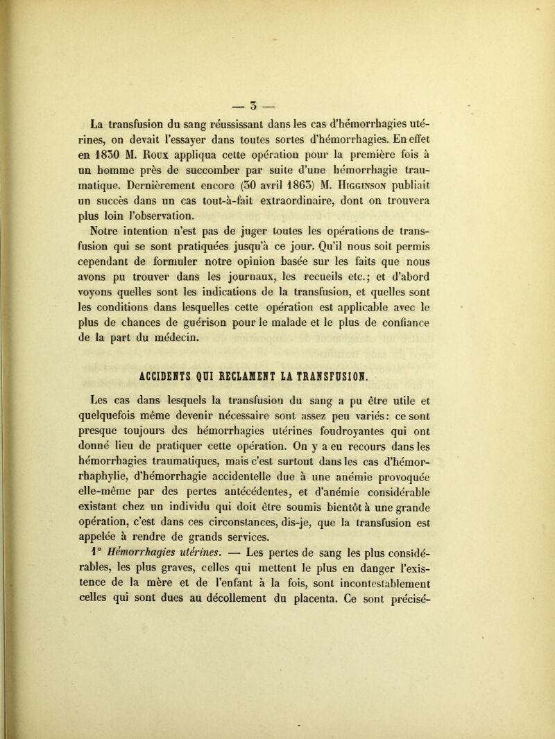 La transfusion du sang réussissant dans les cas d’hémorrhagies uté- rines, on devait l’essayer dans toutes sortes d’hémorrhagies. En effet en 1830 M. Roüx appliqua celte opération pour la première fois à un homme près de succomber par suite d’une hémorrhagie trau- matique. Dernièrement encore (50 avril 1863) M. Higginson publiait un succès dans un cas tout-à-fait extraordinaire, dont on trouvera plus loin l’observation. Notre intention n’est pas de juger toutes les opérations de trans- fusion qui se sont pratiquées jusqu’à ce jour. Qu’il nous soit permis cependant de formuler notre opinion basée sur les faits que nous avons pu trouver dans les journaux, les recueils etc.; et d’abord voyons quelles sont les indications de la transfusion, et quelles sont les conditions dans lesquelles cette opération est applicable avec le plus de chances de guérison pour le malade et le plus de confiance de la part du médecin. ACCIDENTS QUI RECLAMENT LÀ TRANSFUSION. Les cas dans lesquels la transfusion du sang a pu être utile et quelquefois même devenir nécessaire sont assez peu variés: ce sont presque toujours des hémorrhagies utérines foudroyantes qui ont donné lieu de pratiquer cette opération. On y a eu recours dans les hémorrhagies traumatiques, mais c’est surtout dans les cas d’hémor- rhaphylie, d’hémorrhagie accidentelle due à une anémie provoquée elle-même par des pertes antécédentes, et d’anémie considérable existant chez un individu qui doit être soumis bientôt à une grande opération, c’est dans ces circonstances, dis-je, que la transfusion est appelée à rendre de grands services. 1° Hémorrhagies utérines. — Les pertes de sang les plus considé- rables, les plus graves, celles qui mettent le plus en danger l’exis- tence de la mère et de l’enfant à la fois, sont incontestablement celles qui sont dues au décollement du placenta. Ce sont précisé-