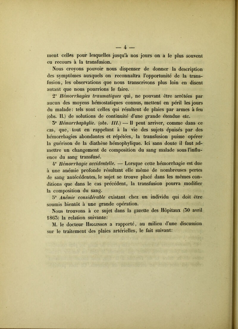 ment celles pour lesquelles jusqu’à nos jours on a le plus souvent eu recours à la transfusion. Nous croyons pouvoir nous dispenser de donner la description des symptômes auxquels on reconnaîtra l’opportunité de la trans- fusion, les observations que nous transcrivons plus loin en disent autant que nous pourrions le faire. 2° Hémorrhagies traumatiques qui, ne pouvant être arrêtées par aucun des moyens hémostatiques connus, mettent en péril les jours du malade : tels sont celles qui résultent de plaies par armes à feu (obs. II.) de solutions de continuité d’une grande étendue etc. 3° Hémorrhaphylie. (obs. III.) — Il peut arriver, comme dans ce cas, que, tout en rappelant à la vie des sujets épuisés par des hémorrhagies abondantes et répétées, la transfusion puisse opérer la guérison de la diathèse hémophylique. Ici sans doute il faut ad- mettre un changement de composition du sang malade sous l’influ- ence du sang transfusé. 4° Hémorrhagie accidentelle. — Lorsque cette hémorrhagie est due à une anémie profonde résultant elle même de nombreuses pertes de sang antécédentes, le sujet se trouve placé dans les mêmes con- ditions que dans le cas précédent, la transfusion pourra modifier la composition du sang. 5° Anémie considérable existant chez un individu qui doit être soumis bientôt à une grande opération. Nous trouvons à ce sujet dans la gazette des Hôpitaux (30 avril 1863) la relation suivante: M. le docteur Higginson a rapporté, au milieu d’une discussion sur le traitement des plaies artérielles, le fait suivant: