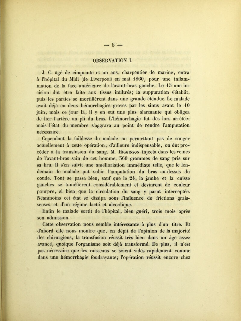 OBSERVATION I. J. C. âgé de cinquante et un ans, charpentier de marine, entra à l’hôpital du Midi (de Liverpool) en mai 1860, pour une inflam- mation de la face antérieure de l’avant-bras gauche. Le 15 une in- cision dut être faite aux tissus infiltrés; la suppuration s’établit, puis les parties se mortifièrent dans une grande étendue. Le malade avait déjà eu deux hémorrhagies graves par les sinus avant le 10 juin, mais ce jour là, il y en eut une plus alarmante qui obligea de lier l’artère au pli du bras. L’hémorrhagie fut dès lors arrêtée; mais l’état du membre s’aggrava au point de rendre l’amputation nécessaire. Cependant la faiblesse du malade ne permettant pas de songer actuellement à cette opération, d’ailleurs indispensable, on dut pro- céder à la transfusion du sang. M. Higginson injecta dans les veines de l’avant-bras sain de cet homme, 560 grammes de sang pris sur sa bru. Il s’en suivit une amélioriation immédiate telle, que le len- demain le malade put subir l’amputation du bras au-dessus du coude. Tout se passa bien, sauf que le 24, la jambe et la cuisse gauches se tuméfièrent considérablement et devinrent de couleur pourpre, si bien que la circulation du sang y parut interceptée. Néanmoins cet état se dissipa sous l’influence de frictions grais- seuses et d’un régime lacté et alcoolique. Enfin le malade sortit de l’hôpital, bien guéri, trois mois après son admission. Cette observation nous semble intéressante à plus d’un titre. Et d’abord elle nous montre que, en dépit de l’opinion de la majorité des chirurgiens, la transfusion réussit très bien dans un âge assez avancé, quoique l’organisme soit déjà transformé. De plus, il n’est pas nécessaire que les vaisseaux se soient vidés rapidement comme dans une hémorrhagie foudrayante; l’opération réussit encore chez