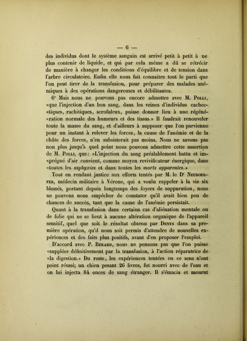 G des individus dont le système sanguin est arrivé petit à petit à ne plus contenir de liquide, et qui par cela même a dû se rétrécir de manière à changer les conditions d’équilibre et de tension dans l’arbre circulatoire. Enfin elle nous fait connaître tout le parti que l’on peut tirer de la transfusion, pour préparer des malades ané- miques à des opérations dangereuses et débilitantes. 6° Mais nous ne pouvons pas encore admettre avec M. Polli, «que l’injection d’un bon sang, dans les veines d’individus cachec- «tiques, rachitiques, scrofuleux, puisse donner lieu à une régéné- «ration normale des humeurs et des tissus.» Il faudrait renouveler toute la masse du sang, et d’ailleurs à supposer que l’on parvienne pour un instant à relever les forces, la cause de l’anémie et de la chute des forces, n’en subsisterait pas moins. Nous ne savons pas non plus jusqu’à quel point nous pouvons admettre cette assertion de M. Polli, que: «L’injection du sang préalablement battu et im- «prégné d’air convient, comme moyen revivificateur énergique, dans «toutes les asphyxies et dans toutes les morts apparentes.» Tout en rendant justice aux efforts tentés par M. le Dr Neudoer- fer, médecin militaire à Vérone, qui a voulu rappeler à la vie six blessés, portant depuis longtemps des foyers de suppuration, nous ne pouvons nous empêcher de constater qu’il avait bien peu de chances de succès, tant que la cause de l’anémie persistait. Quant à la transfusion dans certains cas d’aliénation mentale ou de folie qui ne se lient à aucune altération organique de l’appareil sensitif, quel que soit le résultat obtenu par Denys dans sa pre- mière opération, qu’il nous soit permis d’attendre de nouvelles ex- périences et des faits plus positifs, avant d’en proposer l’emploi. D’accord avec P. Bérard, nous ne pensons pas que l’on puisse «suppléer définitivement par la transfusion, à l’action réparatrice de «la digestion.» Du reste, les expériences tentées en ce sens n’ont point réussi; un chien pesant 26 livres, fut nourri avec de l’eau et on lui injecta 84 onces de sang étranger. Il s’émacia et mourut