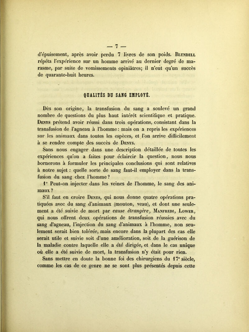 d’épuisement, après avoir perdu 7 livres de son poids. Blundell répéta l’expérience sur un homme arrivé au dernier degré de ma- rasme, par suite de vomissements opiniâtres; il n’eut qu’un succès de quarante-huit heures. QUALITÉS DU SANG EMPLOYÉ. Dès son origine, la transfusion du sang a soulevé un grand nombre de questions du plus haut intérêt scientifique et pratique. Denys prétend avoir réussi dans trois opérations, consistant dans la transfusion de l’agneau à l’homme : mais on a repris les expériences sur les animaux dans toutes les espèces, et l’on arrive difficilement à se rendre compte des succès de Denys. Sans nous engager dans une description détaillée de toutes les expériences qu’on a faites pour éclaircir la question, nous nous bornerons à formuler les principales conclusions qui sont relatives à notre sujet : quelle sorte de sang faut-il employer dans la trans- fusion du sang chez l’homme? 1° Peut-on injecter dans les veines de l’homme, le sang des ani- maux ? S’il faut en croire Denys, qui nous donne quatre opérations pra- tiquées avec du sang d’animaux (mouton, veau), et dont une seule- ment a été suivie de mort par cause étrangère, Manfredi, Lower, qui nous offrent deux opérations de transfusion réussies avec du sang d’agneau, l’injection du sang d’animaux à l’homme, non seu- lement serait bien tolérée, mais encore dans la plupart des cas elle serait utile et suivie soit d’une amélioration, soit de la guérison de la maladie contre laquelle elle a été dirigée, et dans le cas unique où elle a été suivie de mort, la transfusion n’y était pour rien. Sans mettre en doute la bonne foi des chirurgiens du 17e siècle, comme les cas de ce genre ne se sont plus présentés depuis cette