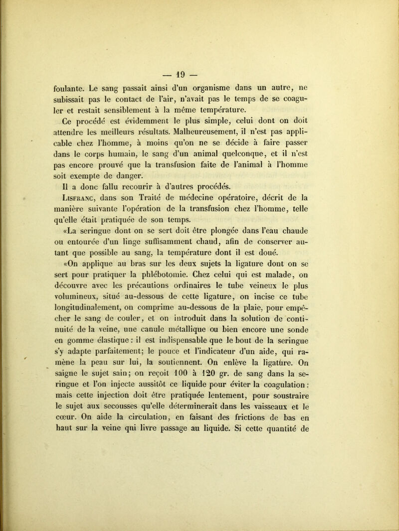 foulante. Le sang passait ainsi d’un organisme dans un autre, ne subissait pas le contact de l’air, n’avait pas le temps de se coagu- ler et restait sensiblement à la même température. Ce procédé est évidemment le plus simple, celui dont on doit attendre les meilleurs résultats. Malheureusement, il n’est pas appli- cable chez l’homme, à moins qu’on ne se décide à faire passer dans le corps humain, le sang d’un animal quelconque, et il n’est pas encore prouvé que la transfusion faite de l’animal à l’homme soit exemple de danger. Il a donc fallu recourir à d’autres procédés. Lisfranc, dans son Traité de médecine opératoire, décrit de la manière suivante l’opération de la transfusion chez l’homme, telle qu’elle était pratiquée de son temps. «La seringue dont on se sert doit être plongée dans l’eau chaude ou entourée d’un linge suffisamment chaud, afin de conserver au- tant que possible au sang, la température dont il est doué. «On applique au bras sur les deux sujets la ligature dont on se sert pour pratiquer la phlébotomie. Chez celui qui est malade, on découvre avec les précautions ordinaires le tube veineux le plus volumineux, situé au-dessous de cette ligature, on incise ce tube longitudinalement, on comprime au-dessous de la plaie, pour empê- cher le sang de couler, et on introduit dans la solution de conti- nuité de la veine, une canule métallique ou bien encore une sonde en gomme élastique : il est indispensable que le bout de la seringue s’y adapte parfaitement: le pouce et l’indicateur d’un aide, qui ra- mène la peau sur lui, la soutiennent. On enlève la ligatüre. On saigne le sujet sain; on reçoit 100 à 120 gr. de sang dans la se- ringue et l’on injecte aussitôt ce liquide pour éviter la coagulation : mais cette injection doit être pratiquée lentement, pour soustraire le sujet aux secousses qu’elle déterminerait dans les vaisseaux et le cœur. On aide la circulation, en faisant des frictions de bas en haut sur la veine qni livre passage au liquide. Si cette quantité de
