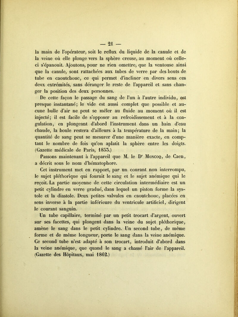 la main de l’opérateur, soit le reflux du liquide de la canule et de la veine où elle plonge vers la sphère creuse, au moment où celle- ci s’épanouit. Ajoutons, pour ne rien omettre, que la ventouse ainsi que la canule, sont rattachées aux tubes de verre par des bouts de tube en caoutchouc, ce qui permet d’incliner en divers sens ces deux extrémités, sans déranger le reste de l’appareil et sans chan- ger la position des deux personnes. De cette façon le passage du sang de l’un à l’autre individu, est presque instantané; le vide est aussi complet que possible et au- cune bulle d’air ne peut se mêler au fluide au moment où il est injecté; il est facile de s’opposer au refroidissement et à la coa- gulation, en plongeant d’abord l’instrument dans un bain d’eau chaude, la boule restera d’ailleurs à la température de la main; la quantité de sang peut se mesurer d’une manière exacte, en comp- tant le nombre de fois qu’on aplatit la sphère entre les doigts. (Gazette médicale de Paris, 1855.) Passons maintenant à l’appareil que M. le Dr Moncoq, de Caen, a décrit sous le nom d’héraatophore. Cet instrument met en rapport, par un courant non interrompu, le sujet pléthorique qui fournit le sang et le sujet anémique qui le reçoit. La partie moyenne de cette circulation intermédiaire est un petit cylindre en verre gradué, dans lequel un piston forme la sys- tole et la diastole. Deux petites valvules en caoutchouc, placées en sens inverse à la partie inférieure du ventricule artificiel, dirigent le courant sanguin. Un tube capillaire, terminé par un petit trocart d’argent, ouvert sur ses facettes, qui plongent dans la veine du sujet pléthorique, amène le sang dans le petit cylindre. Un second tube, de même forme et de même longueur, porte le sang dans la veine anémique. Ce second tube n’est adapté à son trocart, introduit d’abord dans la veine anémique, que quand le sang a chassé l’air de l’appareil. (Gazette des Hôpitaux, mai 1862.)