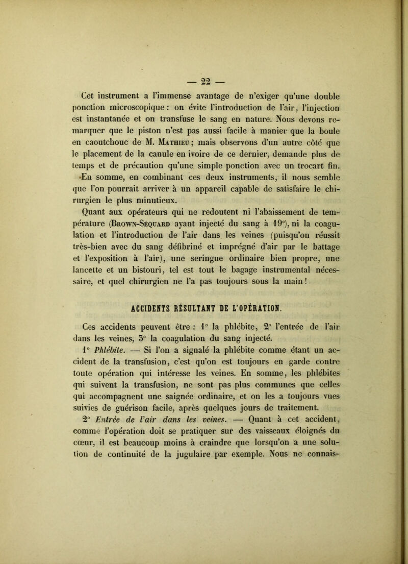 Cet instrument a l’immense avantage de n’exiger qu’une double ponction microscopique: on évite l’introduction de l’air, l’injection est instantanée et on transfuse le sang en nature. Nous devons re- marquer que le piston n’est pas aussi facile à manier que la boule en caoutchouc de M. Mathieu; mais observons d’un autre côté que le placement de la canule en ivoire de ce dernier, demande plus de temps et de précaution qu’une simple ponction avec un trocart fin. •En somme, en combinant ces deux instruments, il nous semble que l’on pourrait arriver à un appareil capable de satisfaire le chi- rurgien le plus minutieux. Quant aux opérateurs qui ne redoutent ni l’abaissement de tem- pérature (Browx-Séquard ayant injecté du sang à 19°), ni la coagu- lation et l’introduction de l’air dans les veines (puisqu’on réussit très-bien avec du sang défibriné et imprégné d’air par le battage et l’exposition à l’air), une seringue ordinaire bien propre, une lancette et un bistouri, tel est tout le bagage instrumental néces- saire, et quel chirurgien ne l’a pas toujours sous la main ! ACCIDENTS RÉSULTANT DE L’OPÉRATION. Ces accidents peuvent être : 1° la phlébite, 2° l’entrée de l’air dans les veines, 5° la coagulation du sang injecté. 1° Phlébite. — Si l’on a signalé la phlébite comme étant un ac- cident de la transfusion, c’est qu’on est toujours en garde contre toute opération qui intéresse les veines. En somme, les phlébites qui suivent la transfusion, ne sont pas plus communes que celles qui accompagnent une saignée ordinaire, et on les a toujours vues suivies de guérison facile, après quelques jours de traitement. 2° Entrée de l’air dans les veines. — Quant à cet accident, comme l’opération doit se pratiquer sur des vaisseaux éloignés du cœur, il est beaucoup moins à craindre que lorsqu’on a une solu- tion de continuité de la jugulaire par exemple. Nous ne connais-