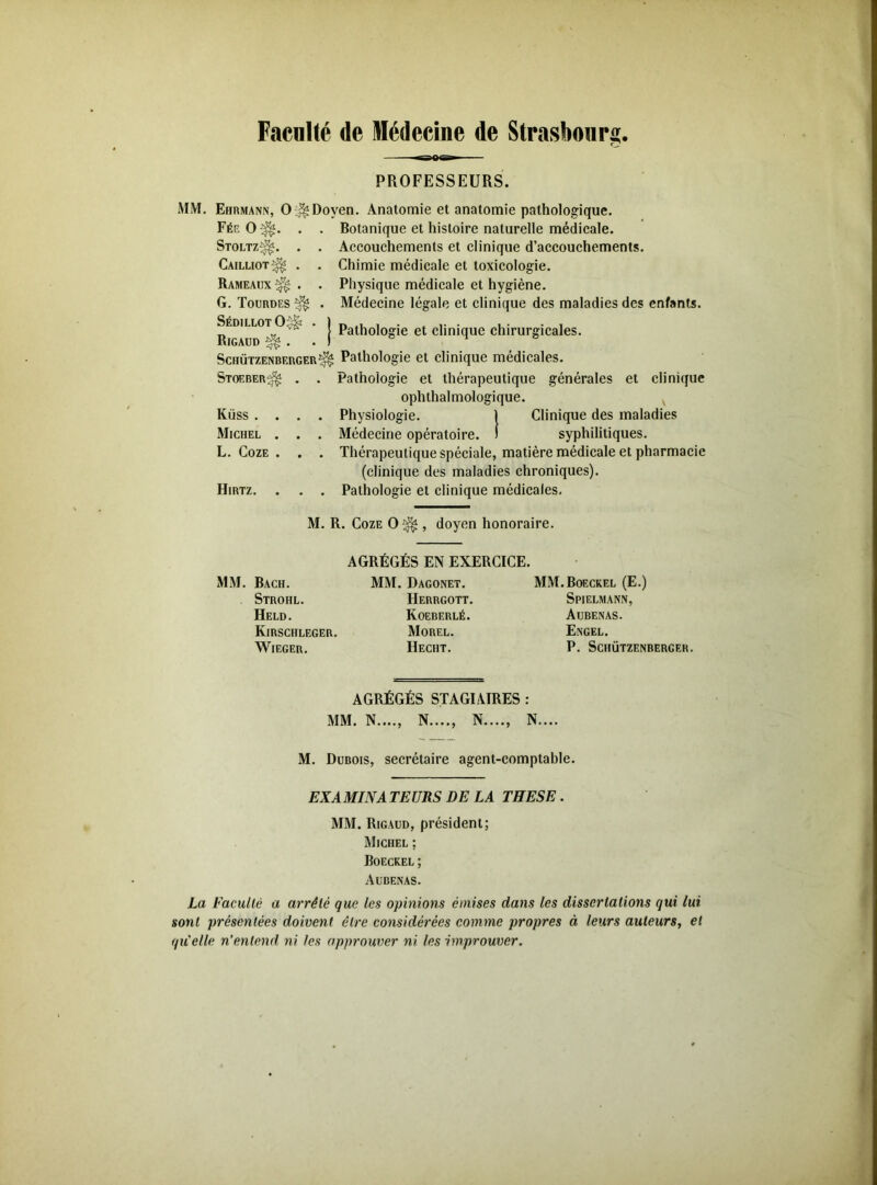 Faculté de Médecine de Strasbourg. PROFESSEURS. MM. Ehrmann, O ^Doyen. Anatomie et anatomie pathologique. Fée O v Stoltz^. Cailliot^ Rameaux G. Tourdes SédillotO^ Rigaud ^ . Botanique et histoire naturelle médicale. Accouchements et clinique d’accouchements. Chimie médicale et toxicologie. Physique médicale et hygiène. Médecine légale et clinique des maladies des enfants. Pathologie et clinique chirurgicales. Schützenberger^ Pathologie et clinique médicales. Stoeber^ . . Pathologie et thérapeutique générales et clinique ophthalmologique. Küss .... Physiologie. 1 Clinique des maladies Michel . . . Médecine opératoire. ! syphilitiques. L. Coze . . . Thérapeutique spéciale, matière médicale et pharmacie (clinique des maladies chroniques). Hirtz. . . . Pathologie et clinique médicales. M. R. Coze 0^ , doyen honoraire. AGRÉGÉS EN EXERCICE. MM. Bach. Strohl. Held. Kirschleger. WlEGER. MM. Dagonet. Herrgott. Koeberlé. Morel. Hecht. MM.Boeckel (E.) Spielmann, Aubenas. Engel. P. Schützenberger. AGRÉGÉS STAGIAIRES : MM. N...., N...., N...., N.... M. Dubois, secrétaire agent-comptable. EXAMINA TEURS DE LA THESE . MM. Rigaud, président; Michel ; Boeckel; Aubenas. La Faculté a arrêté que les opinions émises dans les dissertations qui lui sont présentées doivent être considérées comme propres à leurs auteurs, et qu'elle n’entend ni les approuver ni les improuver.